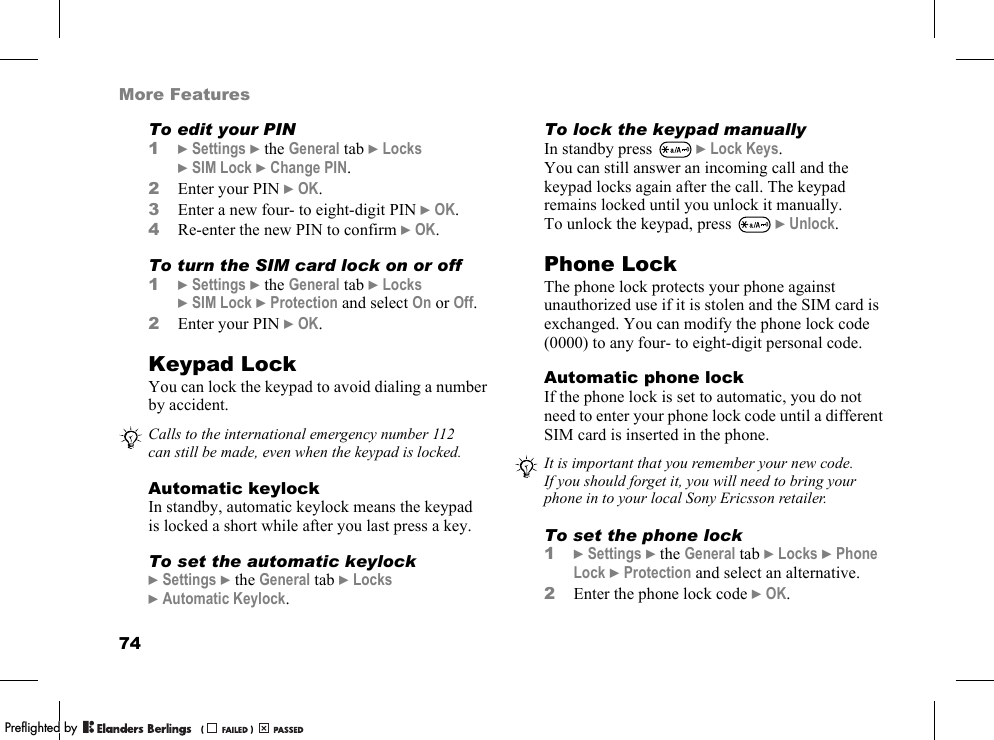 74More FeaturesTo edit your PIN1}Settings }the General tab }Locks }SIM Lock }Change PIN.2Enter your PIN }OK.3Enter a new four- to eight-digit PIN }OK.4Re-enter the new PIN to confirm }OK.To turn the SIM card lock on or off1}Settings }the General tab }Locks }SIM Lock }Protection and select On or Off.2Enter your PIN }OK.Keypad LockYou can lock the keypad to avoid dialing a number by accident.Automatic keylockIn standby, automatic keylock means the keypad is locked a short while after you last press a key.To set the automatic keylock}Settings }the General tab }Locks }Automatic Keylock.To lock the keypad manuallyIn standby press   }Lock Keys.You can still answer an incoming call and the keypad locks again after the call. The keypad remains locked until you unlock it manually.To unlock the keypad, press   }Unlock.Phone LockThe phone lock protects your phone against unauthorized use if it is stolen and the SIM card is exchanged. You can modify the phone lock code (0000) to any four- to eight-digit personal code.Automatic phone lockIf the phone lock is set to automatic, you do not need to enter your phone lock code until a different SIM card is inserted in the phone.To set the phone lock1}Settings }the General tab }Locks }Phone Lock }Protection and select an alternative.2Enter the phone lock code }OK.Calls to the international emergency number 112 can still be made, even when the keypad is locked. It is important that you remember your new code. If you should forget it, you will need to bring your phone in to your local Sony Ericsson retailer.PPreflighted byreflighted byPreflighted by (                  )(                  )(                  )