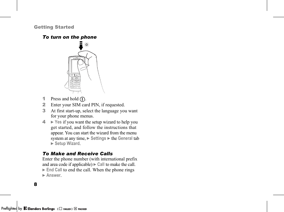 8Getting StartedTo turn on the phone1Press and hold  .2Enter your SIM card PIN, if requested.3At first start-up, select the language you want for your phone menus.4}Yes if you want the setup wizard to help you get started, and follow the instructions that appear. You can start the wizard from the menu system at any time, }Settings }the General tab }Setup Wizard.To Make and Receive CallsEnter the phone number (with international prefix and area code if applicable) }Call to make the call. }End Call to end the call. When the phone rings }Answer.PPreflighted byreflighted byPreflighted by (                  )(                  )(                  )