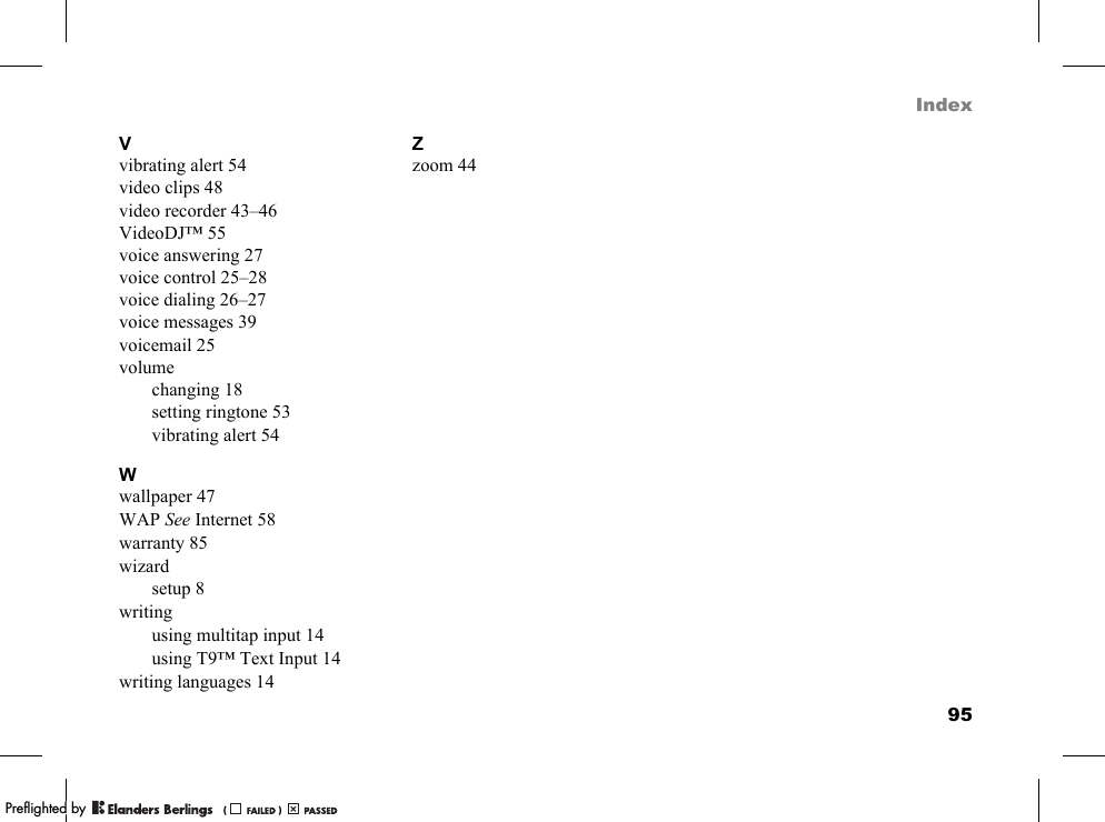 95IndexVvibrating alert 54video clips 48video recorder 43–46VideoDJ™ 55voice answering 27voice control 25–28voice dialing 26–27voice messages 39voicemail 25volumechanging 18setting ringtone 53vibrating alert 54Wwallpaper 47WAP See Internet 58warranty 85wizardsetup 8writingusing multitap input 14using T9™ Text Input 14writing languages 14Zzoom 44PPreflighted byreflighted byPreflighted by (                  )(                  )(                  )