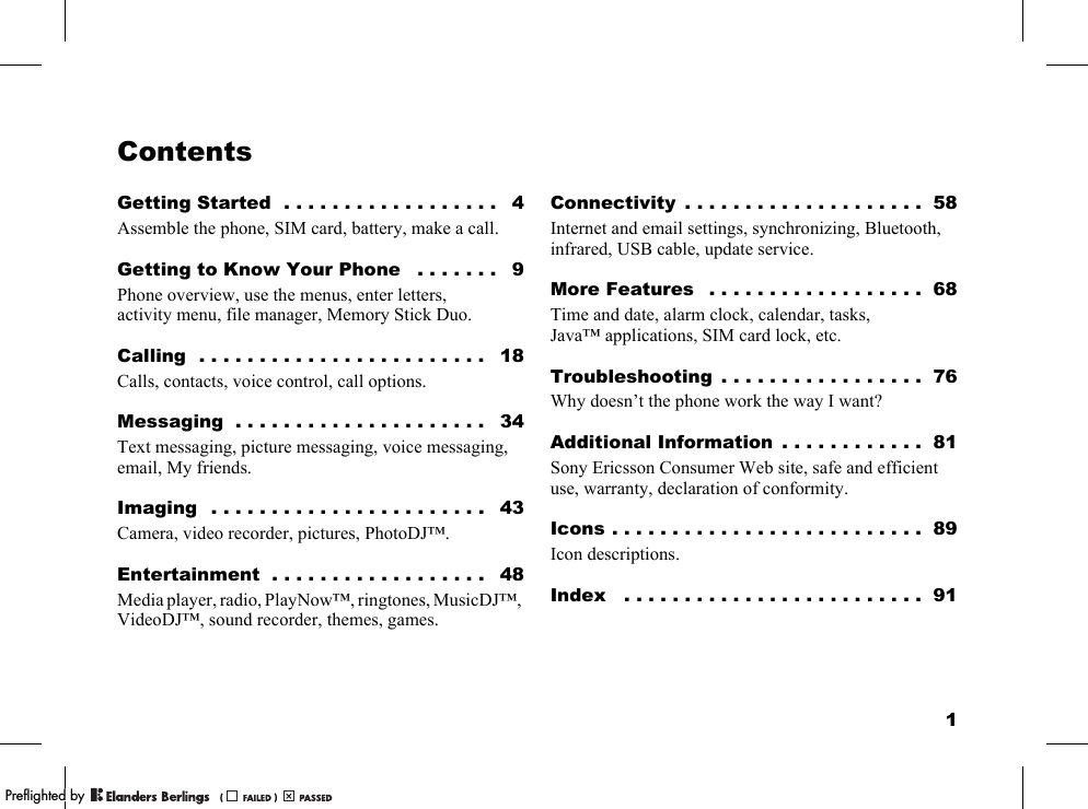 1ContentsGetting Started  . . . . . . . . . . . . . . . . . .   4Assemble the phone, SIM card, battery, make a call.Getting to Know Your Phone   . . . . . . .   9Phone overview, use the menus, enter letters, activity menu, file manager, Memory Stick Duo.Calling  . . . . . . . . . . . . . . . . . . . . . . . .   18Calls, contacts, voice control, call options.Messaging  . . . . . . . . . . . . . . . . . . . . .   34Text messaging, picture messaging, voice messaging, email, My friends.Imaging  . . . . . . . . . . . . . . . . . . . . . . .   43Camera, video recorder, pictures, PhotoDJ™.Entertainment  . . . . . . . . . . . . . . . . . .   48Media player, radio, PlayNow™, ringtones, MusicDJ™, VideoDJ™, sound recorder, themes, games.Connectivity  . . . . . . . . . . . . . . . . . . . .  58Internet and email settings, synchronizing, Bluetooth, infrared, USB cable, update service.More Features   . . . . . . . . . . . . . . . . . .  68Time and date, alarm clock, calendar, tasks, Java™ applications, SIM card lock, etc.Troubleshooting  . . . . . . . . . . . . . . . . .  76Why doesn’t the phone work the way I want?Additional Information  . . . . . . . . . . . .  81Sony Ericsson Consumer Web site, safe and efficient use, warranty, declaration of conformity.Icons . . . . . . . . . . . . . . . . . . . . . . . . . .  89Icon descriptions.Index   . . . . . . . . . . . . . . . . . . . . . . . . .  91PPreflighted byreflighted byPreflighted by (                  )(                  )(                  )