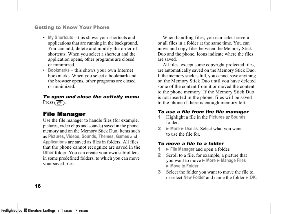 16Getting to Know Your Phone•My Shortcuts – this shows your shortcuts and applications that are running in the background. You can add, delete and modify the order of shortcuts. When you select a shortcut and the application opens, other programs are closed or minimized.•Bookmarks – this shows your own Internet bookmarks. When you select a bookmark and the browser opens, other programs are closed or minimized.To open and close the activity menuPress .File ManagerUse the file manager to handle files (for example, pictures, video clips and sounds) saved in the phone memory and on the Memory Stick Duo. Items such as Pictures, Videos, Sounds, Themes, Games and Applications are saved as files in folders. All files that the phone cannot recognize are saved in the Other folder. You can create your own subfolders in some predefined folders, to which you can move your saved files.When handling files, you can select several or all files in a folder at the same time. You can move and copy files between the Memory Stick Duo and the phone. Icons indicate where the files are saved.All files, except some copyright-protected files, are automatically saved on the Memory Stick Duo. If the memory stick is full, you cannot save anything on the Memory Stick Duo until you have deleted some of the content from it or moved the content to the phone memory. If the Memory Stick Duo is not inserted in the phone, files will be saved to the phone if there is enough memory left.To use a file from the file manager1Highlight a file in the Pictures or Sounds folder.2}More }Use as. Select what you want to use the file for.To move a file to a folder1}File Manager and open a folder.2Scroll to a file, for example, a picture that you want to move }More }Manage Files }Move to Folder.3Select the folder you want to move the file to, or select New Folder and name the folder }OK.PPreflighted byreflighted byPreflighted by (                  )(                  )(                  )
