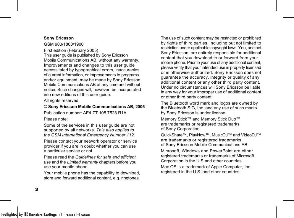 2Sony EricssonGSM 900/1800/1900First edition (February 2005)This user guide is published by Sony Ericsson Mobile Communications AB, without any warranty. Improvements and changes to this user guide necessitated by typographical errors, inaccuracies of current information, or improvements to programs and/or equipment, may be made by Sony Ericsson Mobile Communications AB at any time and without notice. Such changes will, however, be incorporated into new editions of this user guide.All rights reserved.© Sony Ericsson Mobile Communications AB, 2005Publication number: AE/LZT 108 7528 R1APlease note:Some of the services in this user guide are not supported by all networks. This also applies to the GSM International Emergency Number 112.Please contact your network operator or service provider if you are in doubt whether you can use a particular service or not.Please read the Guidelines for safe and efficient use and the Limited warranty chapters before you use your mobile phone.Your mobile phone has the capability to download, store and forward additional content, e.g. ringtones. The use of such content may be restricted or prohibited by rights of third parties, including but not limited to restriction under applicable copyright laws. You, and not Sony Ericsson, are entirely responsible for additional content that you download to or forward from your mobile phone. Prior to your use of any additional content, please verify that your intended use is properly licensed or is otherwise authorized. Sony Ericsson does not guarantee the accuracy, integrity or quality of any additional content or any other third party content. Under no circumstances will Sony Ericsson be liable in any way for your improper use of additional content or other third party content.The Bluetooth word mark and logos are owned by the Bluetooth SIG, Inc. and any use of such marks by Sony Ericsson is under license.Memory Stick™ and Memory Stick Duo™ are trademarks or registered trademarks of Sony Corporation.QuickShare™, PlayNow™, MusicDJ™ and VideoDJ™ are trademarks or registered trademarks of Sony Ericsson Mobile Communications AB.Microsoft, Windows and PowerPoint are either registered trademarks or trademarks of Microsoft Corporation in the U.S and other countries.Mac OS is a trademark of Apple Computer, Inc., registered in the U.S. and other countries.PPreflighted byreflighted byPreflighted by (                  )(                  )(                  )