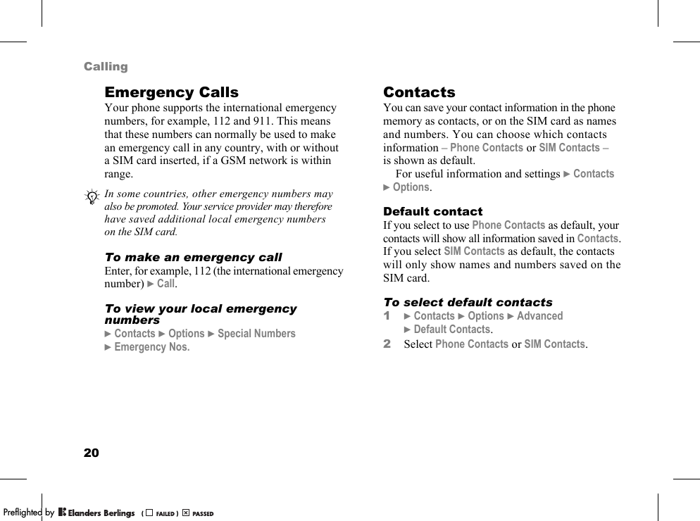 20CallingEmergency CallsYour phone supports the international emergency numbers, for example, 112 and 911. This means that these numbers can normally be used to make an emergency call in any country, with or without a SIM card inserted, if a GSM network is within range.To make an emergency callEnter, for example, 112 (the international emergency number) }Call.To view your local emergency numbers}Contacts }Options }Special Numbers }Emergency Nos.ContactsYou can save your contact information in the phone memory as contacts, or on the SIM card as names and numbers. You can choose which contacts information – Phone Contacts or SIM Contacts – is shown as default.For useful information and settings }Contacts }Options.Default contactIf you select to use Phone Contacts as default, your contacts will show all information saved in Contacts. If you select SIM Contacts as default, the contacts will only show names and numbers saved on the SIM card.To select default contacts1}Contacts }Options }Advanced }Default Contacts.2Select Phone Contacts or SIM Contacts.In some countries, other emergency numbers may also be promoted. Your service provider may therefore have saved additional local emergency numbers on the SIM card.PPreflighted byreflighted byPreflighted by (                  )(                  )(                  )
