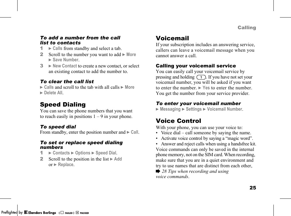 25CallingTo add a number from the call list to contacts1}Calls from standby and select a tab.2Scroll to the number you want to add }More }Save Number.3}New Contact to create a new contact, or select an existing contact to add the number to.To clear the call list}Calls and scroll to the tab with all calls }More }Delete All.Speed DialingYou can save the phone numbers that you want to reach easily in positions 1 – 9 in your phone.To speed dialFrom standby, enter the position number and }Call.To set or replace speed dialing numbers1}Contacts }Options }Speed Dial.2Scroll to the position in the list }Add or }Replace.VoicemailIf your subscription includes an answering service, callers can leave a voicemail message when you cannot answer a call.Calling your voicemail serviceYou can easily call your voicemail service by pressing and holding  . If you have not set your voicemail number, you will be asked if you want to enter the number. }Yes to enter the number. You get the number from your service provider.To enter your voicemail number}Messaging }Settings }Voicemail Number.Voice ControlWith your phone, you can use your voice to:• Voice dial – call someone by saying the name.• Activate voice control by saying a “magic word”.• Answer and reject calls when using a handsfree kit.Voice commands can only be saved in the internal phone memory, not on the SIM card. When recording, make sure that you are in a quiet environment and try to use names that are distinct from each other, %28 Tips when recording and using voice commands.PPreflighted byreflighted byPreflighted by (                  )(                  )(                  )