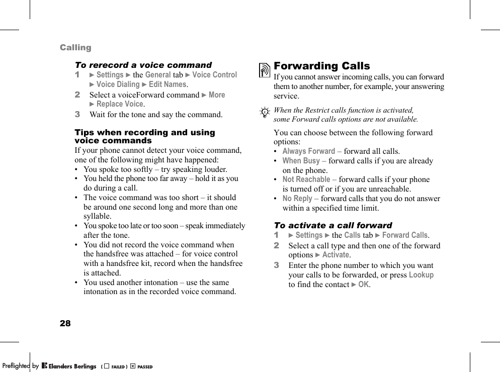 28CallingTo rerecord a voice command1}Settings }the General tab }Voice Control }Voice Dialing }Edit Names.2Select a voiceForward command }More }Replace Voice.3Wait for the tone and say the command.Tips when recording and using voice commandsIf your phone cannot detect your voice command, one of the following might have happened:• You spoke too softly – try speaking louder.• You held the phone too far away – hold it as you do during a call.• The voice command was too short – it should be around one second long and more than one syllable.• You spoke too late or too soon – speak immediately after the tone.• You did not record the voice command when the handsfree was attached – for voice control with a handsfree kit, record when the handsfree is attached.• You used another intonation – use the same intonation as in the recorded voice command.Forwarding CallsIf you cannot answer incoming calls, you can forward them to another number, for example, your answering service.You can choose between the following forward options:•Always Forward – forward all calls.•When Busy – forward calls if you are already on the phone.•Not Reachable – forward calls if your phone is turned off or if you are unreachable.•No Reply – forward calls that you do not answer within a specified time limit.To activate a call forward1}Settings }the Calls tab }Forward Calls.2Select a call type and then one of the forward options }Activate.3Enter the phone number to which you want your calls to be forwarded, or press Lookup to find the contact }OK.When the Restrict calls function is activated, some Forward calls options are not available.PPreflighted byreflighted byPreflighted by (                  )(                  )(                  )