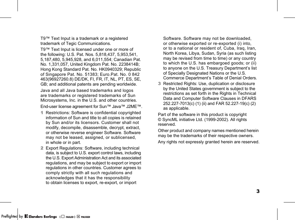 3T9™ Text Input is a trademark or a registered trademark of Tegic Communications.T9™ Text Input is licensed under one or more of the following: U.S. Pat. Nos. 5,818,437, 5,953,541, 5,187,480, 5,945,928, and 6,011,554; Canadian Pat. No. 1,331,057, United Kingdom Pat. No. 2238414B; Hong Kong Standard Pat. No. HK0940329; Republic of Singapore Pat. No. 51383; Euro.Pat. No. 0 842 463(96927260.8) DE/DK, FI, FR, IT, NL, PT, ES, SE, GB; and additional patents are pending worldwide.Java and all Java based trademarks and logos are trademarks or registered trademarks of Sun Microsystems, Inc. in the U.S. and other countries.End-user license agreement for Sun™ Java™ J2ME™.1Restrictions: Software is confidential copyrighted information of Sun and title to all copies is retained by Sun and/or its licensors. Customer shall not modify, decompile, disassemble, decrypt, extract, or otherwise reverse engineer Software. Software may not be leased, assigned, or sublicensed, in whole or in part.2Export Regulations: Software, including technical data, is subject to U.S. export control laws, including the U.S. Export Administration Act and its associated regulations, and may be subject to export or import regulations in other countries. Customer agrees to comply strictly with all such regulations and acknowledges that it has the responsibility to obtain licenses to export, re-export, or import Software. Software may not be downloaded, or otherwise exported or re-exported (i) into, or to a national or resident of, Cuba, Iraq, Iran, North Korea, Libya, Sudan, Syria (as such listing may be revised from time to time) or any country to which the U.S. has embargoed goods; or (ii) to anyone on the U.S. Treasury Department’s list of Specially Designated Nations or the U.S. Commerce Department’s Table of Denial Orders.3Restricted Rights: Use, duplication or disclosure by the United States government is subject to the restrictions as set forth in the Rights in Technical Data and Computer Software Clauses in DFARS 252.227-7013(c) (1) (ii) and FAR 52.227-19(c) (2) as applicable.Part of the software in this product is copyright © SyncML initiative Ltd. (1999-2002). All rights reserved.Other product and company names mentioned herein may be the trademarks of their respective owners.Any rights not expressly granted herein are reserved.PPreflighted byreflighted byPreflighted by (                  )(                  )(                  )