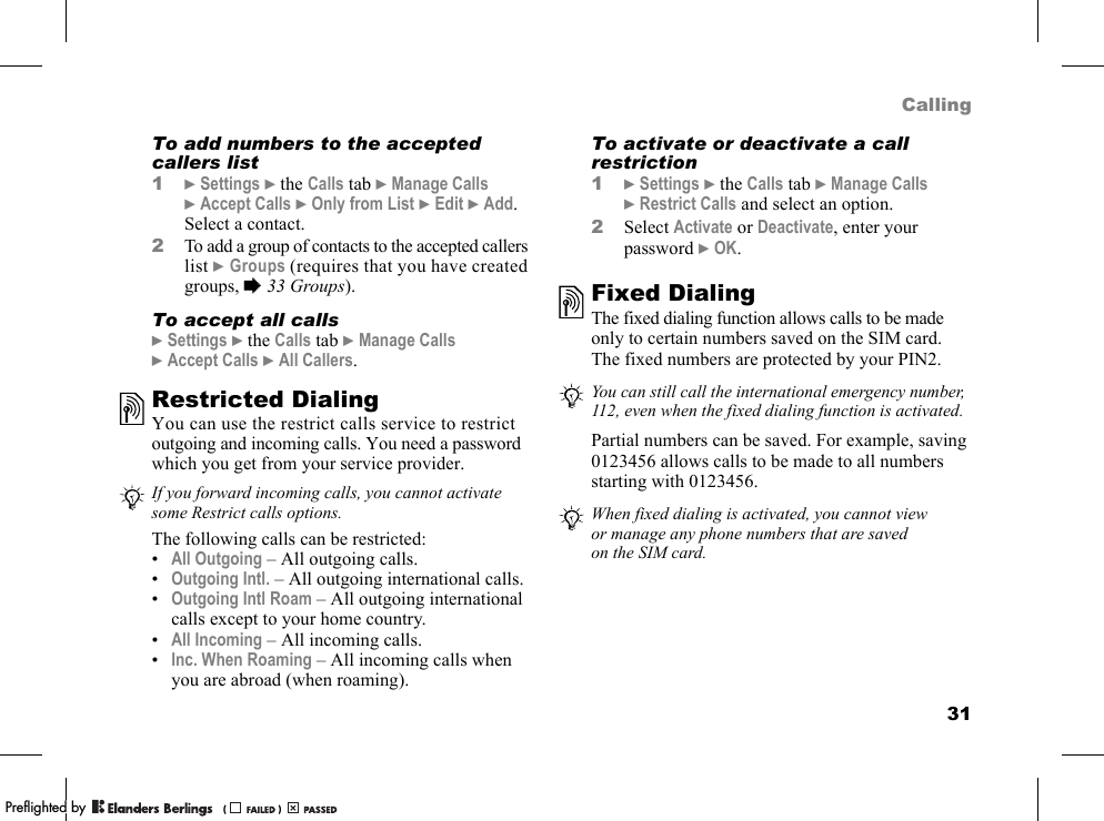 31CallingTo add numbers to the accepted callers list1}Settings }the Calls tab }Manage Calls }Accept Calls }Only from List }Edit }Add. Select a contact.2To add a group of contacts to the accepted callers list }Groups (requires that you have created groups, %33 Groups).To accept all calls}Settings }the Calls tab }Manage Calls }Accept Calls }All Callers.Restricted DialingYou can use the restrict calls service to restrict outgoing and incoming calls. You need a password which you get from your service provider.The following calls can be restricted:•All Outgoing – All outgoing calls.•Outgoing Intl. – All outgoing international calls.•Outgoing Intl Roam – All outgoing international calls except to your home country.•All Incoming – All incoming calls.•Inc. When Roaming – All incoming calls when you are abroad (when roaming).To activate or deactivate a call restriction1}Settings }the Calls tab }Manage Calls }Restrict Calls and select an option.2Select Activate or Deactivate, enter your password }OK.Fixed DialingThe fixed dialing function allows calls to be made only to certain numbers saved on the SIM card. The fixed numbers are protected by your PIN2.Partial numbers can be saved. For example, saving 0123456 allows calls to be made to all numbers starting with 0123456.If you forward incoming calls, you cannot activate some Restrict calls options.You can still call the international emergency number, 112, even when the fixed dialing function is activated.When fixed dialing is activated, you cannot view or manage any phone numbers that are saved on the SIM card.PPreflighted byreflighted byPreflighted by (                  )(                  )(                  )