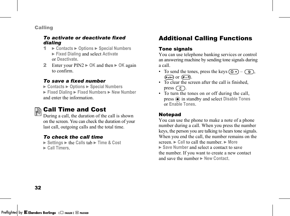 32CallingTo activate or deactivate fixed dialing1}Contacts }Options }Special Numbers }Fixed Dialing and select Activate or Deactivate.2Enter your PIN2 }OK and then }OK again to confirm.To save a fixed number}Contacts }Options }Special Numbers }Fixed Dialing }Fixed Numbers }New Number and enter the information.Call Time and CostDuring a call, the duration of the call is shown on the screen. You can check the duration of your last call, outgoing calls and the total time.To check the call time}Settings }the Calls tab }Time &amp; Cost }Call Timers.Additional Calling FunctionsTone signalsYou can use telephone banking services or control an answering machine by sending tone signals during a call.• To send the tones, press the keys   –  ,  or  .• To clear the screen after the call is finished, press .• To turn the tones on or off during the call, press  in standby and select Disable Tones or Enable Tones.NotepadYou can use the phone to make a note of a phone number during a call. When you press the number keys, the person you are talking to hears tone signals. When you end the call, the number remains on the screen. }Call to call the number. }More }Save Number and select a contact to save the number. If you want to create a new contact and save the number }New Contact.PPreflighted byreflighted byPreflighted by (                  )(                  )(                  )