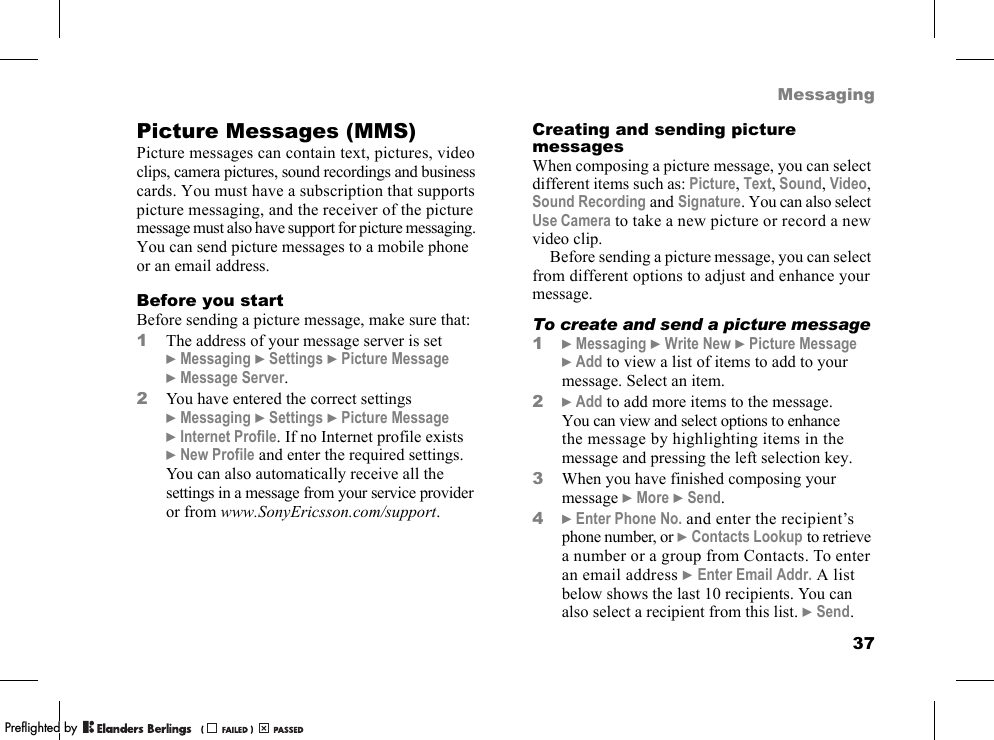 37MessagingPicture Messages (MMS)Picture messages can contain text, pictures, video clips, camera pictures, sound recordings and business cards. You must have a subscription that supports picture messaging, and the receiver of the picture message must also have support for picture messaging. You can send picture messages to a mobile phone or an email address.Before you startBefore sending a picture message, make sure that:1The address of your message server is set }Messaging }Settings }Picture Message }Message Server.2You have entered the correct settings }Messaging }Settings }Picture Message }Internet Profile. If no Internet profile exists }New Profile and enter the required settings. You can also automatically receive all the settings in a message from your service provider or from www.SonyEricsson.com/support.Creating and sending picture messagesWhen composing a picture message, you can select different items such as: Picture, Text, Sound, Video, Sound Recording and Signature. You can also select Use Camera to take a new picture or record a new video clip.Before sending a picture message, you can select from different options to adjust and enhance your message.To create and send a picture message1}Messaging }Write New }Picture Message }Add to view a list of items to add to your message. Select an item.2}Add to add more items to the message. You can view and select options to enhance the message by highlighting items in the message and pressing the left selection key.3When you have finished composing your message }More }Send.4}Enter Phone No. and enter the recipient’s phone number, or }Contacts Lookup to retrieve a number or a group from Contacts. To enter an email address }Enter Email Addr. A list below shows the last 10 recipients. You can also select a recipient from this list. }Send.PPreflighted byreflighted byPreflighted by (                  )(                  )(                  )