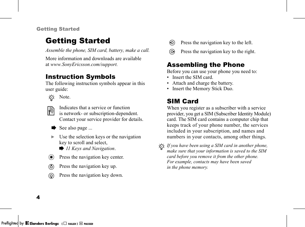 4Getting StartedGetting StartedAssemble the phone, SIM card, battery, make a call.More information and downloads are available at www.SonyEricsson.com/support.Instruction SymbolsThe following instruction symbols appear in this user guide:Assembling the PhoneBefore you can use your phone you need to:• Insert the SIM card.• Attach and charge the battery.• Insert the Memory Stick Duo.SIM CardWhen you register as a subscriber with a service provider, you get a SIM (Subscriber Identity Module) card. The SIM card contains a computer chip that keeps track of your phone number, the services included in your subscription, and names and numbers in your contacts, among other things.Note.Indicates that a service or function is network- or subscription-dependent. Contact your service provider for details.  % See also page ...  } Use the selection keys or the navigation key to scroll and select, %11 Keys and Navigation.Press the navigation key center.Press the navigation key up.Press the navigation key down.Press the navigation key to the left.Press the navigation key to the right.If you have been using a SIM card in another phone, make sure that your information is saved to the SIM card before you remove it from the other phone. For example, contacts may have been saved in the phone memory.PPreflighted byreflighted byPreflighted by (                  )(                  )(                  )