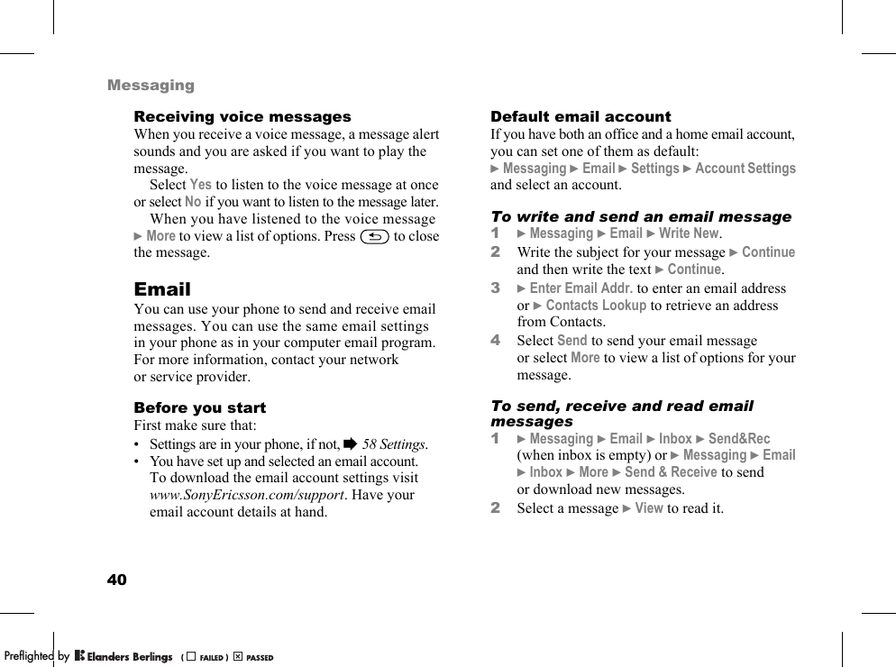 40MessagingReceiving voice messagesWhen you receive a voice message, a message alert sounds and you are asked if you want to play the message.Select Yes to listen to the voice message at once or select No if you want to listen to the message later.When you have listened to the voice message }More to view a list of options. Press   to close the message.EmailYou can use your phone to send and receive email messages. You can use the same email settings in your phone as in your computer email program. For more information, contact your network or service provider.Before you startFirst make sure that:• Settings are in your phone, if not, %58 Settings.• You have set up and selected an email account. To download the email account settings visit www.SonyEricsson.com/support. Have your email account details at hand.Default email accountIf you have both an office and a home email account, you can set one of them as default:}Messaging }Email }Settings }Account Settings and select an account.To write and send an email message1}Messaging }Email }Write New.2Write the subject for your message }Continue and then write the text }Continue.3}Enter Email Addr. to enter an email address or }Contacts Lookup to retrieve an address from Contacts.4Select Send to send your email message or select More to view a list of options for your message.To send, receive and read email messages1}Messaging }Email }Inbox }Send&amp;Rec (when inbox is empty) or }Messaging }Email }Inbox }More }Send &amp; Receive to send or download new messages.2Select a message }View to read it.PPreflighted byreflighted byPreflighted by (                  )(                  )(                  )