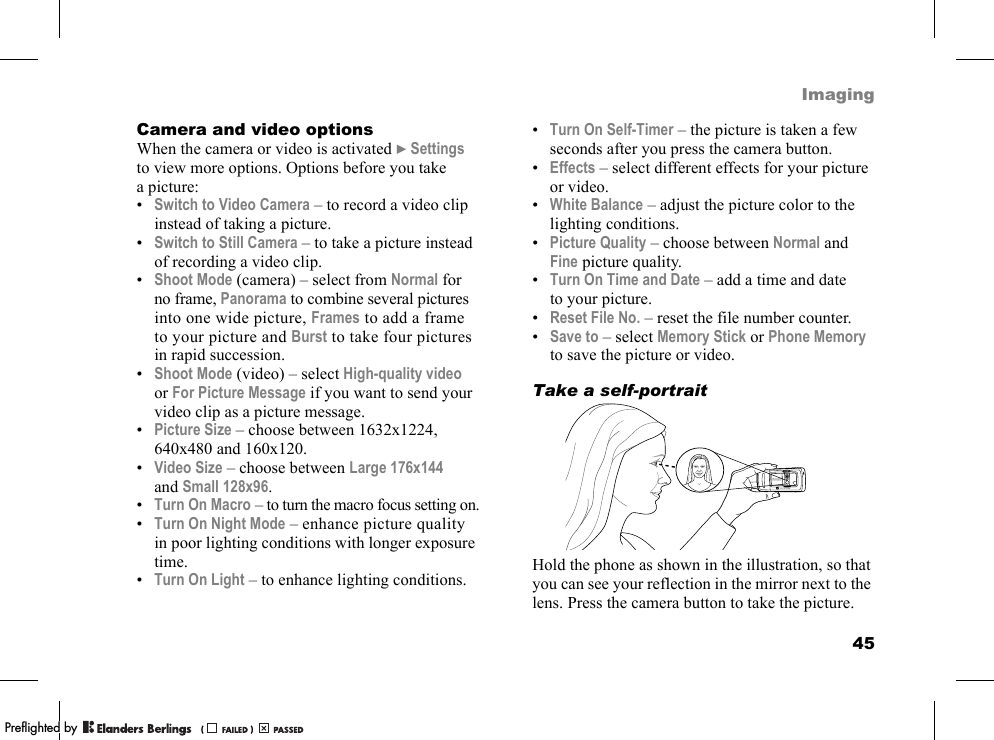 45ImagingCamera and video optionsWhen the camera or video is activated }Settings to view more options. Options before you take a picture:•Switch to Video Camera – to record a video clip instead of taking a picture.•Switch to Still Camera – to take a picture instead of recording a video clip.•Shoot Mode (camera) – select from Normal for no frame, Panorama to combine several pictures into one wide picture, Frames to add a frame to your picture and Burst to take four pictures in rapid succession.•Shoot Mode (video) – select High-quality video or For Picture Message if you want to send your video clip as a picture message.•Picture Size – choose between 1632x1224, 640x480 and 160x120.•Video Size – choose between Large 176x144 and Small 128x96.•Turn On Macro – to turn the macro focus setting on.•Turn On Night Mode – enhance picture quality in poor lighting conditions with longer exposure time.•Turn On Light – to enhance lighting conditions.•Turn On Self-Timer – the picture is taken a few seconds after you press the camera button.•Effects – select different effects for your picture or video.•White Balance – adjust the picture color to the lighting conditions.•Picture Quality – choose between Normal and Fine picture quality.•Turn On Time and Date – add a time and date to your picture.•Reset File No. – reset the file number counter.•Save to – select Memory Stick or Phone Memory to save the picture or video.Take a self-portraitHold the phone as shown in the illustration, so that you can see your reflection in the mirror next to the lens. Press the camera button to take the picture.PPreflighted byreflighted byPreflighted by (                  )(                  )(                  )