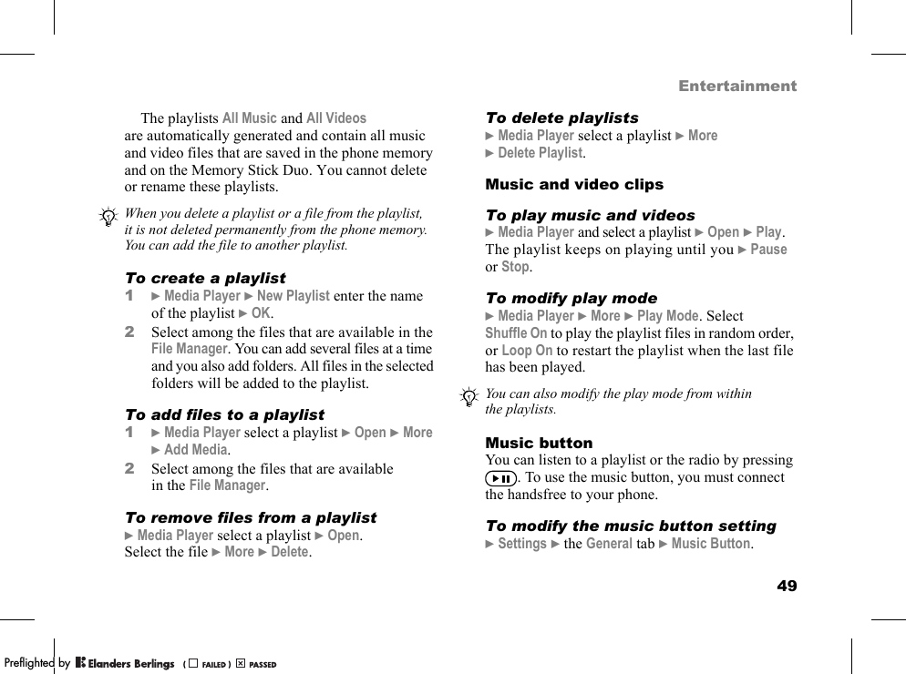 49EntertainmentThe playlists All Music and All Videos are automatically generated and contain all music and video files that are saved in the phone memory and on the Memory Stick Duo. You cannot delete or rename these playlists.To create a playlist1}Media Player }New Playlist enter the name of the playlist }OK.2Select among the files that are available in the File Manager. You can add several files at a time and you also add folders. All files in the selected folders will be added to the playlist.To add files to a playlist1}Media Player select a playlist }Open }More }Add Media.2Select among the files that are available in the File Manager.To remove files from a playlist}Media Player select a playlist }Open. Select the file }More }Delete.To delete playlists}Media Player select a playlist }More }Delete Playlist.Music and video clipsTo play music and videos}Media Player and select a playlist }Open }Play. The playlist keeps on playing until you }Pause or Stop.To modify play mode}Media Player }More }Play Mode. Select Shuffle On to play the playlist files in random order, or Loop On to restart the playlist when the last file has been played.Music buttonYou can listen to a playlist or the radio by pressing . To use the music button, you must connect the handsfree to your phone.To modify the music button setting}Settings }the General tab }Music Button.When you delete a playlist or a file from the playlist, it is not deleted permanently from the phone memory. You can add the file to another playlist.You can also modify the play mode from within the playlists.PPreflighted byreflighted byPreflighted by (                  )(                  )(                  )