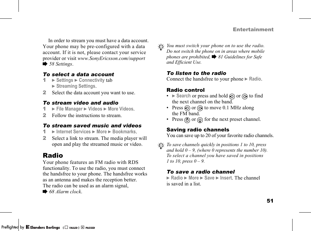 51EntertainmentIn order to stream you must have a data account. Your phone may be pre-configured with a data account. If it is not, please contact your service provider or visit www.SonyEricsson.com/support %58 Settings.To select a data account1}Settings }Connectivity tab }Streaming Settings.2Select the data account you want to use.To stream video and audio1}File Manager }Videos }More Videos.2Follow the instructions to stream.To stream saved music and videos1}Internet Services }More }Bookmarks.2Select a link to stream. The media player will open and play the streamed music or video.RadioYour phone features an FM radio with RDS functionality. To use the radio, you must connect the handsfree to your phone. The handsfree works as an antenna and makes the reception better. The radio can be used as an alarm signal, %68 Alarm clock.To listen to the radioConnect the handsfree to your phone }Radio.Radio control•}Search or press and hold   or   to find the next channel on the band.• Press   or   to move 0.1 MHz along the FM band.• Press   or   for the next preset channel.Saving radio channelsYou can save up to 20 of your favorite radio channels.To save a radio channel}Radio }More }Save }Insert. The channel is saved in a list.You must switch your phone on to use the radio. Do not switch the phone on in areas where mobile phones are prohibited, %81 Guidelines for Safe and Efficient Use.To save channels quickly in positions 1 to 10, press and hold 0 – 9, (where 0 represents the number 10). To select a channel you have saved in positions 1 to 10, press 0 – 9.PPreflighted byreflighted byPreflighted by (                  )(                  )(                  )