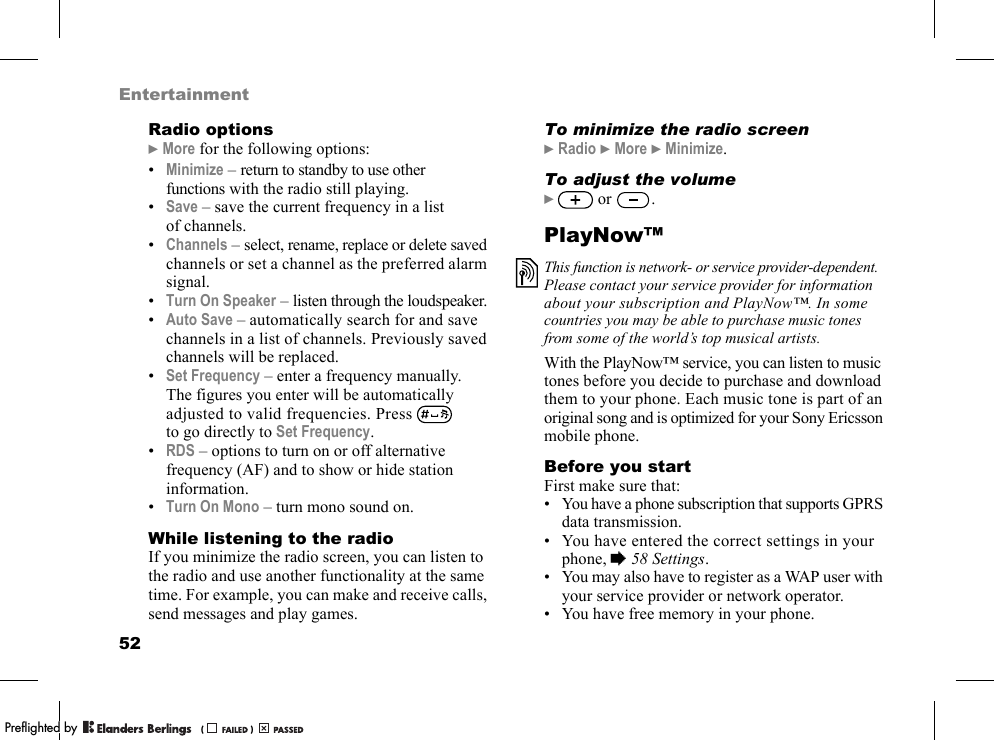 52EntertainmentRadio options}More for the following options:•Minimize – return to standby to use other functions with the radio still playing.•Save – save the current frequency in a list of channels.•Channels – select, rename, replace or delete saved channels or set a channel as the preferred alarm signal.•Turn On Speaker – listen through the loudspeaker.•Auto Save – automatically search for and save channels in a list of channels. Previously saved channels will be replaced.•Set Frequency – enter a frequency manually. The figures you enter will be automatically adjusted to valid frequencies. Press   to go directly to Set Frequency.•RDS – options to turn on or off alternative frequency (AF) and to show or hide station information.•Turn On Mono – turn mono sound on.While listening to the radioIf you minimize the radio screen, you can listen to the radio and use another functionality at the same time. For example, you can make and receive calls, send messages and play games.To minimize the radio screen}Radio }More }Minimize.To adjust the volume} or  .PlayNow™With the PlayNow™ service, you can listen to music tones before you decide to purchase and download them to your phone. Each music tone is part of an original song and is optimized for your Sony Ericsson mobile phone.Before you startFirst make sure that:• You have a phone subscription that supports GPRS data transmission.• You have entered the correct settings in your phone, %58 Settings.• You may also have to register as a WAP user with your service provider or network operator.• You have free memory in your phone.This function is network- or service provider-dependent. Please contact your service provider for information about your subscription and PlayNow™. In some countries you may be able to purchase music tones from some of the world’s top musical artists.PPreflighted byreflighted byPreflighted by (                  )(                  )(                  )