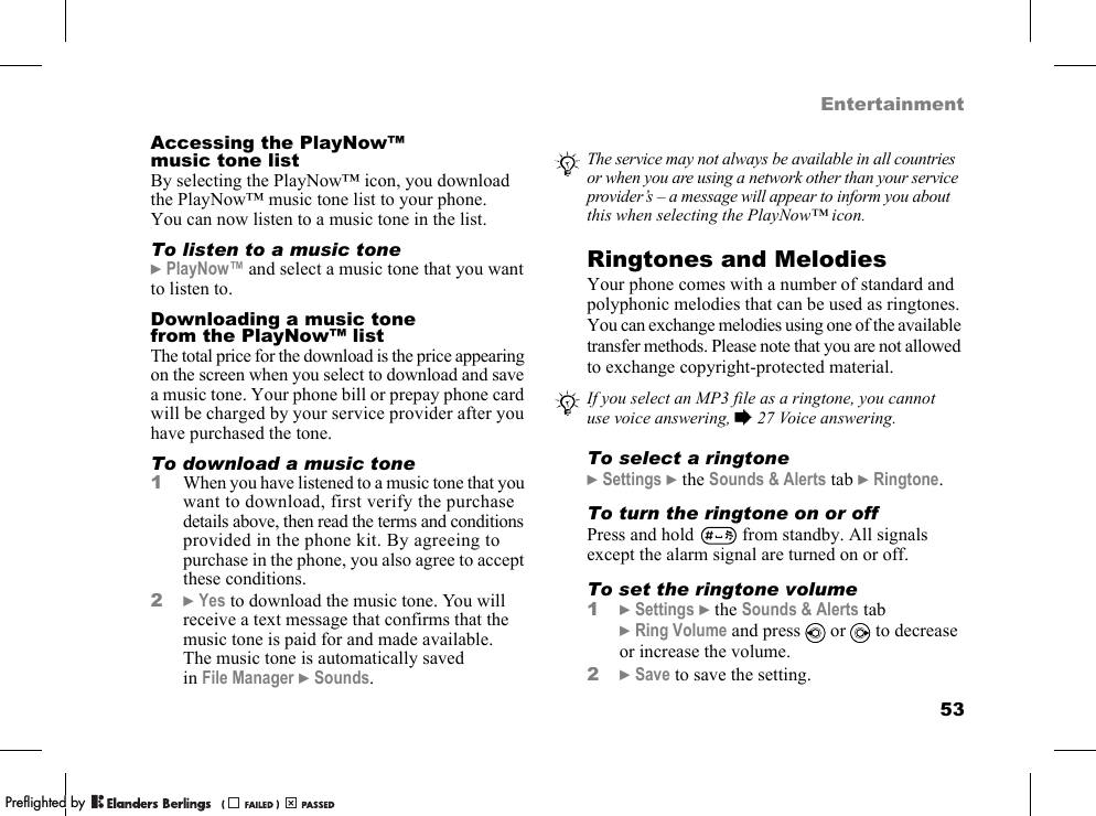 53EntertainmentAccessing the PlayNow™ musictonelistBy selecting the PlayNow™ icon, you download the PlayNow™ music tone list to your phone. You can now listen to a music tone in the list.To listen to a music tone}PlayNow™ and select a music tone that you want to listen to.Downloading a music tone from the PlayNow™ listThe total price for the download is the price appearing on the screen when you select to download and save a music tone. Your phone bill or prepay phone card will be charged by your service provider after you have purchased the tone.To download a music tone1When you have listened to a music tone that you want to download, first verify the purchase details above, then read the terms and conditions provided in the phone kit. By agreeing to purchase in the phone, you also agree to accept these conditions.2}Yes to download the music tone. You will receive a text message that confirms that the music tone is paid for and made available. The music tone is automatically saved in File Manager }Sounds.Ringtones and MelodiesYour phone comes with a number of standard and polyphonic melodies that can be used as ringtones. You can exchange melodies using one of the available transfer methods. Please note that you are not allowed to exchange copyright-protected material.To select a ringtone}Settings }the Sounds &amp; Alerts tab }Ringtone.To turn the ringtone on or offPress and hold   from standby. All signals except the alarm signal are turned on or off.To set the ringtone volume1}Settings }the Sounds &amp; Alerts tab }Ring Volume and press   or   to decrease or increase the volume.2}Save to save the setting.The service may not always be available in all countries or when you are using a network other than your service provider’s – a message will appear to inform you about this when selecting the PlayNow™ icon.If you select an MP3 file as a ringtone, you cannot use voice answering, %27 Voice answering.PPreflighted byreflighted byPreflighted by (                  )(                  )(                  )
