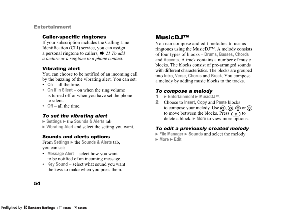 54EntertainmentCaller-specific ringtonesIf your subscription includes the Calling Line Identification (CLI) service, you can assign a personal ringtone to callers, %21 To add a picture or a ringtone to a phone contact.Vibrating alertYou can choose to be notified of an incoming call by the buzzing of the vibrating alert. You can set:•On – all the time.•On if in Silent – on when the ring volume is turned off or when you have set the phone to silent.•Off – all the time.To set the vibrating alert}Settings }the Sounds &amp; Alerts tab }Vibrating Alert and select the setting you want.Sounds and alerts optionsFrom Settings }the Sounds &amp; Alerts tab, you can set:•Message Alert – select how you want to be notified of an incoming message.•Key Sound – select what sound you want the keys to make when you press them.MusicDJ™You can compose and edit melodies to use as ringtones using the MusicDJ™. A melody consists of four types of blocks – Drums, Basses, Chords and Accents. A track contains a number of music blocks. The blocks consist of pre-arranged sounds with different characteristics. The blocks are grouped into Intro, Verse, Chorus and Break. You compose a melody by adding music blocks to the tracks.To compose a melody1}Entertainment }MusicDJ™.2Choose to Insert, Copy and Paste blocks to compose your melody. Use , ,  or  to move between the blocks. Press   to delete a block. }More to view more options.To edit a previously created melody}File Manager }Sounds and select the melody }More }Edit.PPreflighted byreflighted byPreflighted by (                  )(                  )(                  )