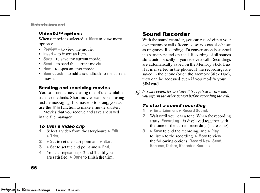 56EntertainmentVideoDJ™ optionsWhen a movie is selected, }More to view more options:•Preview – to view the movie.•Insert – to insert an item.•Save – to save the current movie.•Send – to send the current movie.•New – to open another movie.•Soundtrack – to add a soundtrack to the current movie.Sending and receiving moviesYou can send a movie using one of the available transfer methods. Short movies can be sent using picture messaging. If a movie is too long, you can use the Trim function to make a movie shorter.Movies that you receive and save are saved in the file manager.To trim a video clip1Select a video from the storyboard }Edit }Trim.2}Set to set the start point and }Start.3}Set to set the end point and }End.4You can repeat steps 2 and 3 until you are satisfied. }Done to finish the trim.Sound RecorderWith the sound recorder, you can record either your own memos or calls. Recorded sounds can also be set as ringtones. Recording of a conversation is stopped if a participant ends the call. Recording of all sounds stops automatically if you receive a call. Recordings are automatically saved on the Memory Stick Duo if it is inserted in the phone. If the recordings are saved in the phone (or on the Memory Stick Duo), they can be accessed even if you modify your SIM card.To start a sound recording1}Entertainment }Record Sound.2Wait until you hear a tone. When the recording starts, Recording... is displayed together with the time of the current recording (increasing).3}Save to end the recording, and }Play to listen to the recording. }More to view the following options: Record New, Send, Rename, Delete, Recorded Sounds.In some countries or states it is required by law that you inform the other person before recording the call.PPreflighted byreflighted byPreflighted by (                  )(                  )(                  )