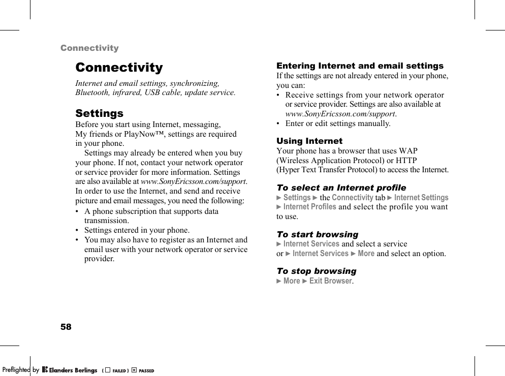 58ConnectivityConnectivityInternet and email settings, synchronizing, Bluetooth, infrared, USB cable, update service.SettingsBefore you start using Internet, messaging, My friends or PlayNow™, settings are required in your phone.Settings may already be entered when you buy your phone. If not, contact your network operator or service provider for more information. Settings are also available at www.SonyEricsson.com/support.In order to use the Internet, and send and receive picture and email messages, you need the following:• A phone subscription that supports data transmission.• Settings entered in your phone.• You may also have to register as an Internet and email user with your network operator or service provider.Entering Internet and email settingsIf the settings are not already entered in your phone, you can:• Receive settings from your network operator or service provider. Settings are also available atwww.SonyEricsson.com/support.• Enter or edit settings manually.Using InternetYour phone has a browser that uses WAP (Wireless Application Protocol) or HTTP (Hyper Text Transfer Protocol) to access the Internet.To select an Internet profile}Settings }the Connectivity tab }Internet Settings }Internet Profiles and select the profile you want to use.To start browsing}Internet Services and select a service or }Internet Services }More and select an option.To stop browsing}More }Exit Browser.PPreflighted byreflighted byPreflighted by (                  )(                  )(                  )