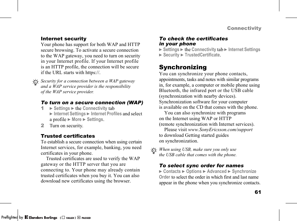 61ConnectivityInternet securityYour phone has support for both WAP and HTTP secure browsing. To activate a secure connection to the WAP gateway, you need to turn on security in your Internet profile. If your Internet profile is an HTTP profile, the connection will be secure if the URL starts with https://.To turn on a secure connection (WAP)1}Settings }the Connectivity tab }Internet Settings }Internet Profiles and select a profile }More }Settings.2Turn on security.Trusted certificatesTo establish a secure connection when using certain Internet services, for example, banking, you need certificates in your phone.Trusted certificates are used to verify the WAP gateway or the HTTP server that you are connecting to. Your phone may already contain trusted certificates when you buy it. You can also download new certificates using the browser.To check the certificates in your phone}Settings }the Connectivity tab }Internet Settings }Security }TrustedCertificate.SynchronizingYou can synchronize your phone contacts, appointments, tasks and notes with similar programs in, for example, a computer or mobile phone using Bluetooth, the infrared port or the USB cable (synchronization with nearby devices). Synchronization software for your computer is available on the CD that comes with the phone.You can also synchronize with programs on the Internet using WAP or HTTP (remote synchronization with Internet services).Please visit www.SonyEricsson.com/support to download Getting started guides on synchronization.To select sync order for names}Contacts }Options }Advanced }Synchronize Order to select the order in which first and last name appear in the phone when you synchronize contacts.Security for a connection between a WAP gateway and a WAP service provider is the responsibility of the WAP service provider.When using USB, make sure you only use the USB cable that comes with the phone.PPreflighted byreflighted byPreflighted by (                  )(                  )(                  )