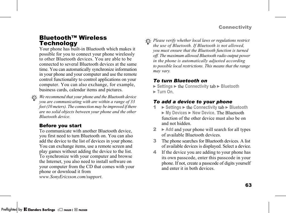 63ConnectivityBluetooth™ Wireless TechnologyYour phone has built-in Bluetooth which makes it possible for you to connect your phone wirelessly to other Bluetooth devices. You are able to be connected to several Bluetooth devices at the same time. You can automatically synchronize information in your phone and your computer and use the remote control functionality to control applications on your computer. You can also exchange, for example, business cards, calendar items and pictures.Before you startTo communicate with another Bluetooth device, you first need to turn Bluetooth on. You can also add the device to the list of devices in your phone. You can exchange items, use a remote screen and play games without adding the device to the list. To synchronize with your computer and browse the Internet, you also need to install software on your computer from the CD that comes with your phone or download it from www.SonyEricsson.com/support.To turn Bluetooth on}Settings }the Connectivity tab }Bluetooth }Turn On.To add a device to your phone1}Settings }the Connectivity tab }Bluetooth }My Devices }New Device. The Bluetooth function of the other device must also be on and not hidden.2}Add and your phone will search for all types of available Bluetooth devices.3The phone searches for Bluetooth devices. A list of available devices is displayed. Select a device.4If the device you are adding to your phone has its own passcode, enter this passcode in your phone. If not, create a passcode of digits yourself and enter it in both devices.We recommend that your phone and the Bluetooth device you are communicating with are within a range of 33 feet (10 meters). The connection may be improved if there are no solid objects between your phone and the other Bluetooth device.Please verify whether local laws or regulations restrict the use of Bluetooth. If Bluetooth is not allowed, you must ensure that the Bluetooth function is turned off. The maximum allowed Bluetooth radio output power in the phone is automatically adjusted according to possible local restrictions. This means that the range may vary.PPreflighted byreflighted byPreflighted by (                  )(                  )(                  )