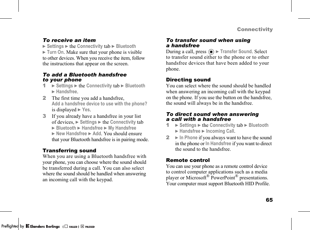 65ConnectivityTo receive an item}Settings }the Connectivity tab }Bluetooth }Turn On. Make sure that your phone is visible to other devices. When you receive the item, follow the instructions that appear on the screen.To add a Bluetooth handsfree to your phone1}Settings }the Connectivity tab }Bluetooth }Handsfree.2The first time you add a handsfree, Add a handsfree device to use with the phone? is displayed }Yes.3If you already have a handsfree in your list of devices, }Settings }the Connectivity tab }Bluetooth }Handsfree }My Handsfree }New Handsfree }Add. You should ensure that your Bluetooth handsfree is in pairing mode.Transferring soundWhen you are using a Bluetooth handsfree with your phone, you can choose where the sound should be transferred during a call. You can also select where the sound should be handled when answering an incoming call with the keypad.To transfer sound when using a handsfreeDuring a call, press   }Transfer Sound. Select to transfer sound either to the phone or to other handsfree devices that have been added to your phone.Directing soundYou can select where the sound should be handled when answering an incoming call with the keypad on the phone. If you use the button on the handsfree, the sound will always be in the handsfree.To direct sound when answering a call with a handsfree1}Settings }the Connectivity tab }Bluetooth }Handsfree }Incoming Call.2}In Phone if you always want to have the sound in the phone or In Handsfree if you want to direct the sound to the handsfree.Remote controlYou can use your phone as a remote control device to control computer applications such as a media player or Microsoft® PowerPoint® presentations. Your computer must support Bluetooth HID Profile.PPreflighted byreflighted byPreflighted by (                  )(                  )(                  )