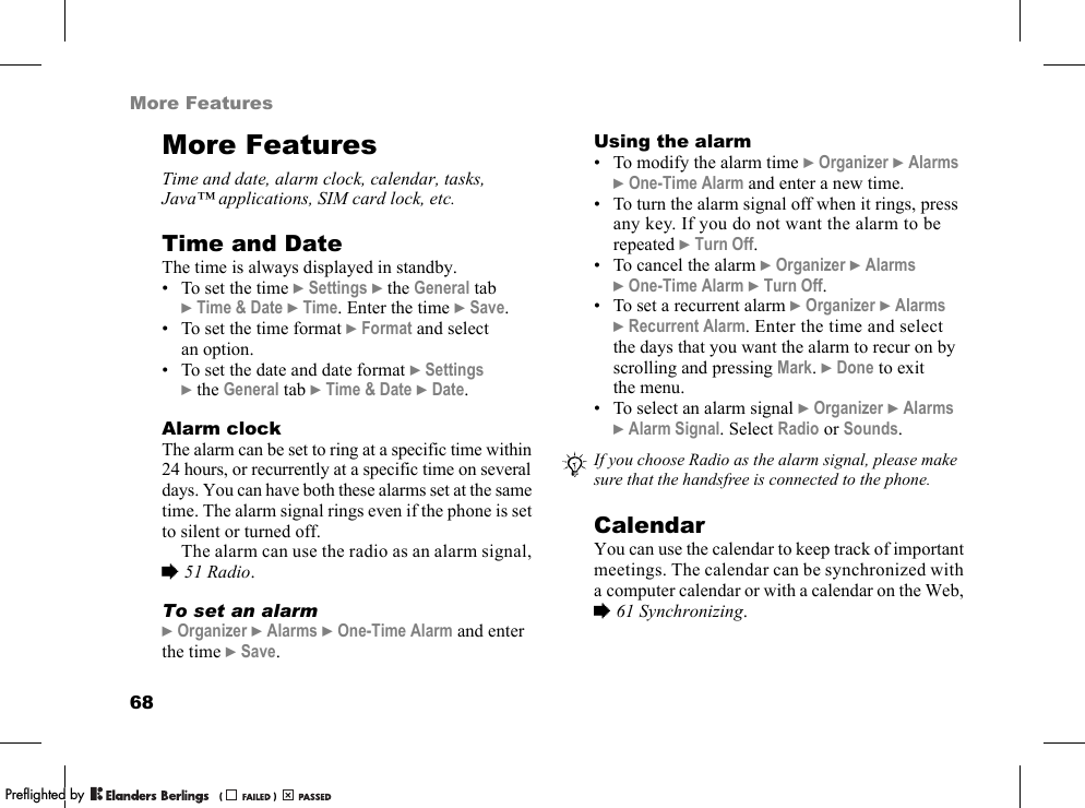 68More FeaturesMore FeaturesTime and date, alarm clock, calendar, tasks, Java™ applications, SIM card lock, etc.Time and DateThe time is always displayed in standby.• To set the time }Settings }the General tab }Time &amp; Date }Time. Enter the time }Save.• To set the time format }Format and select an option.• To set the date and date format }Settings }the General tab }Time &amp; Date }Date.Alarm clockThe alarm can be set to ring at a specific time within 24 hours, or recurrently at a specific time on several days. You can have both these alarms set at the same time. The alarm signal rings even if the phone is set to silent or turned off.The alarm can use the radio as an alarm signal, %51 Radio.To set an alarm}Organizer }Alarms }One-Time Alarm and enter the time }Save.Using the alarm• To modify the alarm time }Organizer }Alarms }One-Time Alarm and enter a new time.• To turn the alarm signal off when it rings, press any key. If you do not want the alarm to be repeated }Turn Off.• To cancel the alarm }Organizer }Alarms }One-Time Alarm }Turn Off.• To set a recurrent alarm }Organizer }Alarms }Recurrent Alarm. Enter the time and select the days that you want the alarm to recur on by scrolling and pressing Mark. }Done to exit the menu.• To select an alarm signal }Organizer }Alarms }Alarm Signal. Select Radio or Sounds.CalendarYou can use the calendar to keep track of important meetings. The calendar can be synchronized with a computer calendar or with a calendar on the Web, %61 Synchronizing.If you choose Radio as the alarm signal, please make sure that the handsfree is connected to the phone.PPreflighted byreflighted byPreflighted by (                  )(                  )(                  )