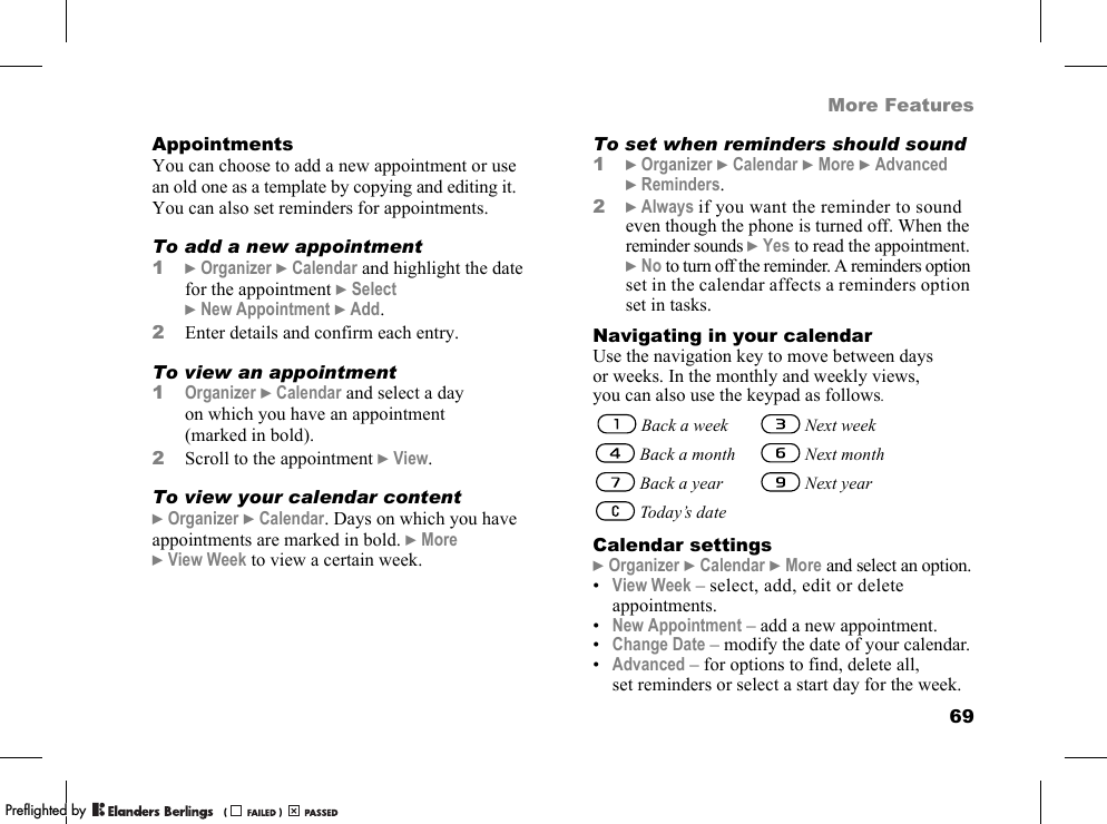 69More FeaturesAppointmentsYou can choose to add a new appointment or use an old one as a template by copying and editing it. You can also set reminders for appointments.To add a new appointment1}Organizer }Calendar and highlight the date for the appointment }Select }New Appointment }Add.2Enter details and confirm each entry.To view an appointment1Organizer }Calendar and select a day on which you have an appointment (marked in bold).2Scroll to the appointment }View.To view your calendar content}Organizer }Calendar. Days on which you have appointments are marked in bold. }More }View Week to view a certain week.To set when reminders should sound1}Organizer }Calendar }More }Advanced }Reminders.2}Always if you want the reminder to sound even though the phone is turned off. When the reminder sounds }Yes to read the appointment. }No to turn off the reminder. A reminders option set in the calendar affects a reminders option set in tasks.Navigating in your calendarUse the navigation key to move between days or weeks. In the monthly and weekly views, you can also use the keypad as follows.Calendar settings}Organizer }Calendar }More and select an option.•View Week – select, add, edit or delete appointments.•New Appointment – add a new appointment.•Change Date – modify the date of your calendar.•Advanced – for options to find, delete all, set reminders or select a start day for the week. Back a week  Next week   Back a month  Next month   Back a year  Next year   Today’s datePPreflighted byreflighted byPreflighted by (                  )(                  )(                  )