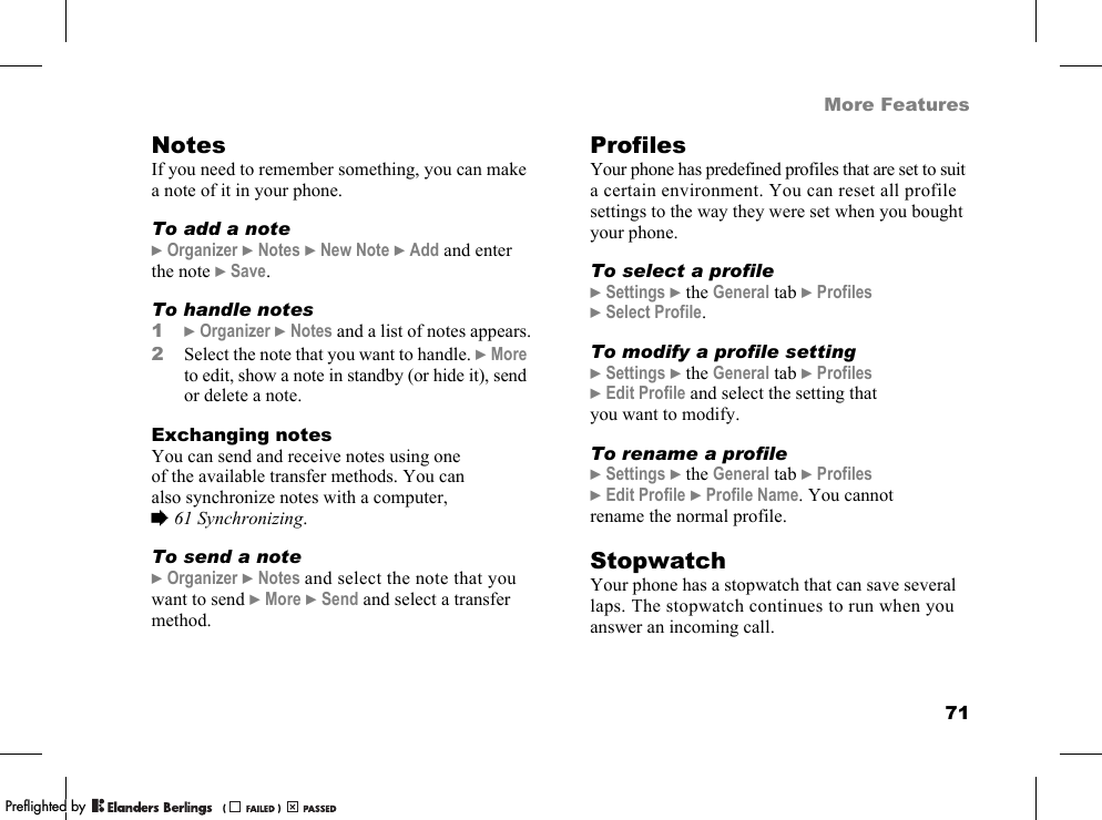 71More FeaturesNotesIf you need to remember something, you can make a note of it in your phone.To add a note}Organizer }Notes }New Note }Add and enter the note }Save.To handle notes1}Organizer }Notes and a list of notes appears.2Select the note that you want to handle. }More to edit, show a note in standby (or hide it), send or delete a note.Exchanging notesYou can send and receive notes using one of the available transfer methods. You can also synchronize notes with a computer, %61 Synchronizing.To send a note}Organizer }Notes and select the note that you want to send }More }Send and select a transfer method.ProfilesYour phone has predefined profiles that are set to suit a certain environment. You can reset all profile settings to the way they were set when you bought your phone.To select a profile}Settings }the General tab }Profiles }Select Profile.To modify a profile setting}Settings }the General tab }Profiles }Edit Profile and select the setting that you want to modify.To rename a profile}Settings }the General tab }Profiles }Edit Profile }Profile Name. You cannot rename the normal profile.StopwatchYour phone has a stopwatch that can save several laps. The stopwatch continues to run when you answer an incoming call.PPreflighted byreflighted byPreflighted by (                  )(                  )(                  )