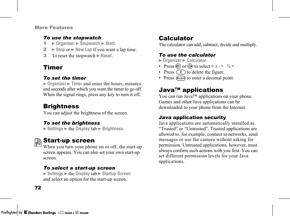72More FeaturesTo use the stopwatch1}Organizer }Stopwatch }Start.2}Stop or }New Lap if you want a lap time.3To reset the stopwatch }Reset.TimerTo set the timer}Organizer }Timer and enter the hours, minutes and seconds after which you want the timer to go off. When the signal rings, press any key to turn it off.BrightnessYou can adjust the brightness of the screen.To set the brightness}Settings }the Display tab }Brightness.Start-up screenWhen you turn your phone on or off, the start-up screen appears. You can also set your own start-up screen.To select a start-up screen}Settings }the Display tab }Startup Screen and select an option for the start-up screen.CalculatorThe calculator can add, subtract, divide and multiply.To use the calculator}Organizer }Calculator.• Press   or   to select ÷ x - + . % =• Press   to delete the figure.• Press   to enter a decimal point.Java™ applicationsYou can run Java™ applications on your phone. Games and other Java applications can be downloaded to your phone from the Internet.Java application securityJava applications are automatically installed as “Trusted” or “Untrusted”. Trusted applications are allowed to, for example, connect to networks, send messages or use the camera without asking for permission. Untrusted applications, however, must always confirm such actions with you first. You can set different permission levels for your Java applications.PPreflighted byreflighted byPreflighted by (                  )(                  )(                  )