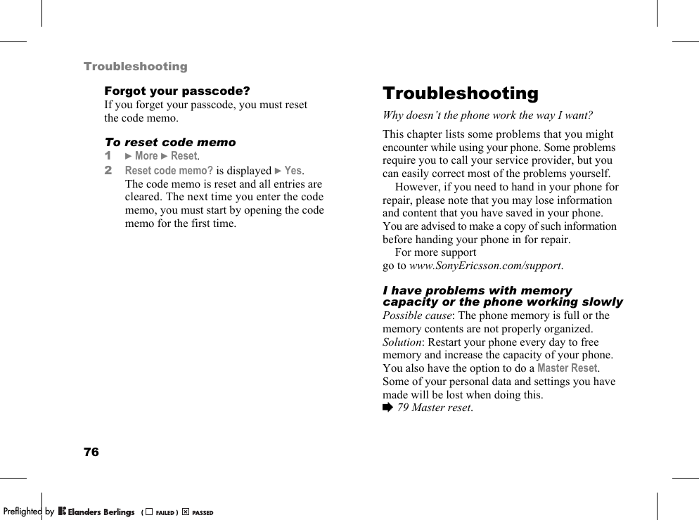 76TroubleshootingForgot your passcode?If you forget your passcode, you must reset the code memo.To reset code memo1}More }Reset.2Reset code memo? is displayed }Yes. The code memo is reset and all entries are cleared. The next time you enter the code memo, you must start by opening the code memo for the first time.TroubleshootingWhy doesn’t the phone work the way I want?This chapter lists some problems that you might encounter while using your phone. Some problems require you to call your service provider, but you can easily correct most of the problems yourself.However, if you need to hand in your phone for repair, please note that you may lose information and content that you have saved in your phone. You are advised to make a copy of such information before handing your phone in for repair.For more support go to www.SonyEricsson.com/support.I have problems with memory capacity or the phone working slowlyPossible cause: The phone memory is full or the memory contents are not properly organized.Solution: Restart your phone every day to free memory and increase the capacity of your phone.You also have the option to do a Master Reset. Some of your personal data and settings you have made will be lost when doing this. %79 Master reset.PPreflighted byreflighted byPreflighted by (                  )(                  )(                  )