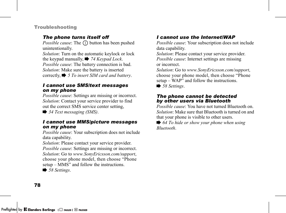 78TroubleshootingThe phone turns itself offPossible cause: The   button has been pushed unintentionally.Solution: Turn on the automatic keylock or lock the keypad manually, %74 Keypad Lock.Possible cause: The battery connection is bad.Solution: Make sure the battery is inserted correctly, %5 To insert SIM card and battery.I cannot use SMS/text messages on my phonePossible cause: Settings are missing or incorrect.Solution: Contact your service provider to find out the correct SMS service center setting, %34 Text messaging (SMS).I cannot use MMS/picture messages on my phonePossible cause: Your subscription does not include data capability.Solution: Please contact your service provider.Possible cause: Settings are missing or incorrect.Solution: Go to www.SonyEricsson.com/support, choose your phone model, then choose “Phone setup – MMS” and follow the instructions. %58 Settings.I cannot use the Internet/WAPPossible cause: Your subscription does not include data capability.Solution: Please contact your service provider.Possible cause: Internet settings are missing or incorrect.Solution: Go to www.SonyEricsson.com/support, choose your phone model, then choose “Phone setup – WAP” and follow the instructions. %58 Settings.The phone cannot be detected by other users via BluetoothPossible cause: You have not turned Bluetooth on.Solution: Make sure that Bluetooth is turned on and that your phone is visible to other users. %64 To hide or show your phone when using Bluetooth.PPreflighted byreflighted byPreflighted by (                  )(                  )(                  )