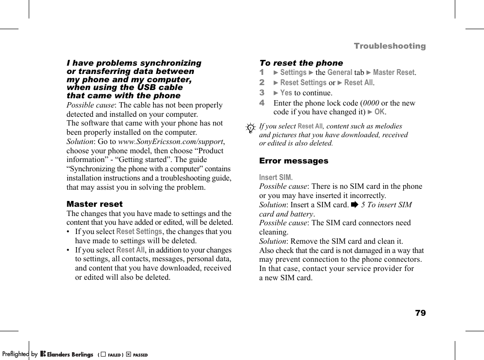 79TroubleshootingI have problems synchronizing or transferring data between my phone and my computer, when using the USB cable that came with the phonePossible cause: The cable has not been properly detected and installed on your computer. The software that came with your phone has not been properly installed on the computer.Solution: Go to www.SonyEricsson.com/support, choose your phone model, then choose “Product information” - “Getting started”. The guide “Synchronizing the phone with a computer” contains installation instructions and a troubleshooting guide, that may assist you in solving the problem.Master resetThe changes that you have made to settings and the content that you have added or edited, will be deleted.• If you select Reset Settings, the changes that you have made to settings will be deleted.• If you select Reset All, in addition to your changes to settings, all contacts, messages, personal data, and content that you have downloaded, received or edited will also be deleted.To reset the phone1}Settings }the General tab }Master Reset.2}Reset Settings or }Reset All.3}Yes to continue.4Enter the phone lock code (0000 or the new code if you have changed it) }OK.Error messagesInsert SIM.Possible cause: There is no SIM card in the phone or you may have inserted it incorrectly.Solution: Insert a SIM card. %5 To insert SIM card and battery.Possible cause: The SIM card connectors need cleaning.Solution: Remove the SIM card and clean it. Also check that the card is not damaged in a way that may prevent connection to the phone connectors. In that case, contact your service provider for a new SIM card.If you select Reset All, content such as melodies and pictures that you have downloaded, received or edited is also deleted.PPreflighted byreflighted byPreflighted by (                  )(                  )(                  )