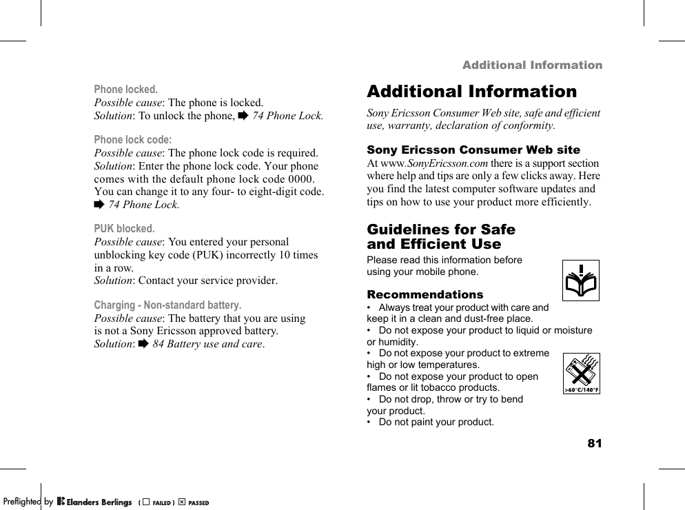 81Additional InformationPhone locked.Possible cause: The phone is locked.Solution: To unlock the phone, %74 Phone Lock.Phone lock code:Possible cause: The phone lock code is required.Solution: Enter the phone lock code. Your phone comes with the default phone lock code 0000. You can change it to any four- to eight-digit code. %74 Phone Lock.PUK blocked.Possible cause: You entered your personal unblocking key code (PUK) incorrectly 10 times in a row.Solution: Contact your service provider.Charging - Non-standard battery.Possible cause: The battery that you are using is not a Sony Ericsson approved battery.Solution: %84 Battery use and care.Additional InformationSony Ericsson Consumer Web site, safe and efficient use, warranty, declaration of conformity.Sony Ericsson Consumer Web siteAt www.SonyEricsson.com there is a support section where help and tips are only a few clicks away. Here you find the latest computer software updates and tips on how to use your product more efficiently.Guidelines for Safe and Efficient UsePlease read this information before using your mobile phone.Recommendations• Always treat your product with care and keep it in a clean and dust-free place.• Do not expose your product to liquid or moisture or humidity.• Do not expose your product to extreme high or low temperatures.• Do not expose your product to open flames or lit tobacco products.• Do not drop, throw or try to bend your product.• Do not paint your product.PPreflighted byreflighted byPreflighted by (                  )(                  )(                  )