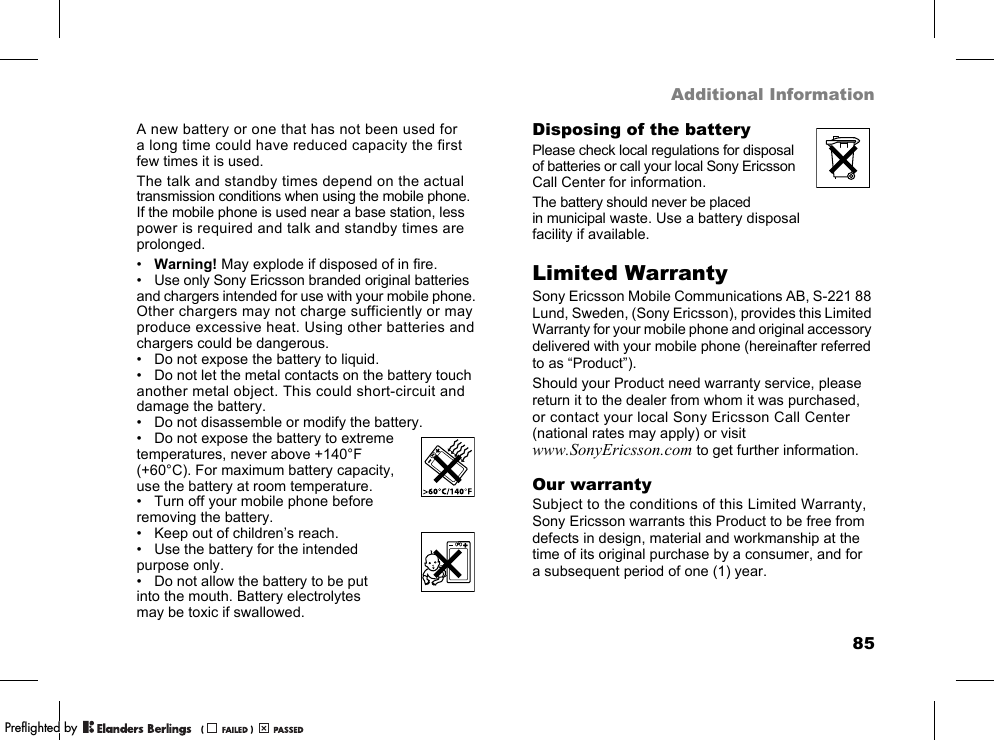 85Additional InformationA new battery or one that has not been used for a long time could have reduced capacity the first few times it is used.The talk and standby times depend on the actual transmission conditions when using the mobile phone. If the mobile phone is used near a base station, less power is required and talk and standby times are prolonged.•Warning! May explode if disposed of in fire.• Use only Sony Ericsson branded original batteries and chargers intended for use with your mobile phone. Other chargers may not charge sufficiently or may produce excessive heat. Using other batteries and chargers could be dangerous.• Do not expose the battery to liquid.• Do not let the metal contacts on the battery touch another metal object. This could short-circuit and damage the battery.• Do not disassemble or modify the battery.• Do not expose the battery to extreme temperatures, never above +140°F (+60°C). For maximum battery capacity, use the battery at room temperature.• Turn off your mobile phone before removing the battery.• Keep out of children’s reach.• Use the battery for the intended purpose only.• Do not allow the battery to be put into the mouth. Battery electrolytes may be toxic if swallowed.Disposing of the batteryPlease check local regulations for disposal of batteries or call your local Sony Ericsson Call Center for information.The battery should never be placed in municipal waste. Use a battery disposal facility if available.Limited WarrantySony Ericsson Mobile Communications AB, S-221 88 Lund, Sweden, (Sony Ericsson), provides this Limited Warranty for your mobile phone and original accessory delivered with your mobile phone (hereinafter referred to as “Product”).Should your Product need warranty service, please return it to the dealer from whom it was purchased, or contact your local Sony Ericsson Call Center (national rates may apply) or visit www.SonyEricsson.com to get further information.Our warrantySubject to the conditions of this Limited Warranty, Sony Ericsson warrants this Product to be free from defects in design, material and workmanship at the time of its original purchase by a consumer, and for a subsequent period of one (1) year.PPreflighted byreflighted byPreflighted by (                  )(                  )(                  )