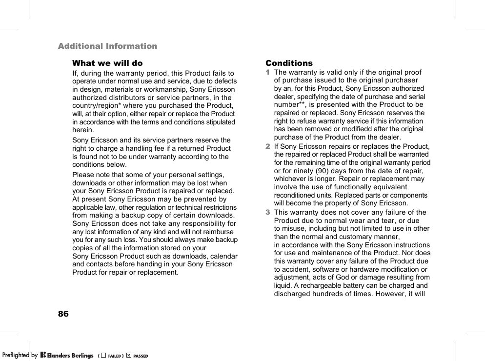 86Additional InformationWhat we will doIf, during the warranty period, this Product fails to operate under normal use and service, due to defects in design, materials or workmanship, Sony Ericsson authorized distributors or service partners, in the country/region* where you purchased the Product, will, at their option, either repair or replace the Product in accordance with the terms and conditions stipulated herein.Sony Ericsson and its service partners reserve the right to charge a handling fee if a returned Product is found not to be under warranty according to the conditions below.Please note that some of your personal settings, downloads or other information may be lost when your Sony Ericsson Product is repaired or replaced. At present Sony Ericsson may be prevented by applicable law, other regulation or technical restrictions from making a backup copy of certain downloads. Sony Ericsson does not take any responsibility for any lost information of any kind and will not reimburse you for any such loss. You should always make backup copies of all the information stored on your Sony Ericsson Product such as downloads, calendar and contacts before handing in your Sony Ericsson Product for repair or replacement.Conditions1The warranty is valid only if the original proof of purchase issued to the original purchaser by an, for this Product, Sony Ericsson authorized dealer, specifying the date of purchase and serial number**, is presented with the Product to be repaired or replaced. Sony Ericsson reserves the right to refuse warranty service if this information has been removed or modifiedd after the original purchase of the Product from the dealer.2If Sony Ericsson repairs or replaces the Product, the repaired or replaced Product shall be warranted for the remaining time of the original warranty period or for ninety (90) days from the date of repair, whichever is longer. Repair or replacement may involve the use of functionally equivalent reconditioned units. Replaced parts or components will become the property of Sony Ericsson.3This warranty does not cover any failure of the Product due to normal wear and tear, or due to misuse, including but not limited to use in other than the normal and customary manner, in accordance with the Sony Ericsson instructions for use and maintenance of the Product. Nor does this warranty cover any failure of the Product due to accident, software or hardware modification or adjustment, acts of God or damage resulting from liquid. A rechargeable battery can be charged and discharged hundreds of times. However, it will PPreflighted byreflighted byPreflighted by (                  )(                  )(                  )