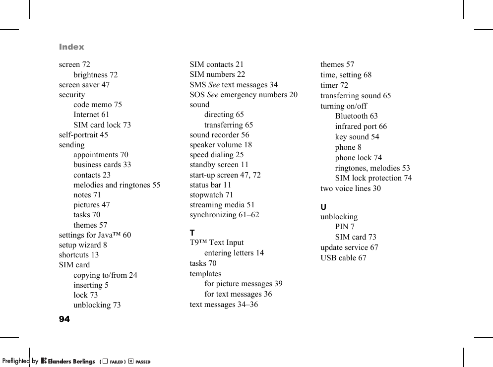 94Indexscreen 72brightness 72screen saver 47securitycode memo 75Internet 61SIM card lock 73self-portrait 45sendingappointments 70business cards 33contacts 23melodies and ringtones 55notes 71pictures 47tasks 70themes 57settings for Java™ 60setup wizard 8shortcuts 13SIM cardcopying to/from 24inserting 5lock 73unblocking 73SIM contacts 21SIM numbers 22SMS See text messages 34SOS See emergency numbers 20sounddirecting 65transferring 65sound recorder 56speaker volume 18speed dialing 25standby screen 11start-up screen 47, 72status bar 11stopwatch 71streaming media 51synchronizing 61–62TT9™ Text Inputentering letters 14tasks 70templatesfor picture messages 39for text messages 36text messages 34–36themes 57time, setting 68timer 72transferring sound 65turning on/offBluetooth 63infrared port 66key sound 54phone 8phone lock 74ringtones, melodies 53SIM lock protection 74two voice lines 30UunblockingPIN 7SIM card 73update service 67USB cable 67PPreflighted byreflighted byPreflighted by (                  )(                  )(                  )