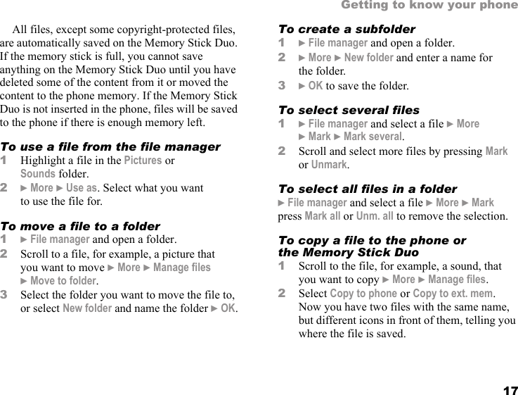 17Getting to know your phoneAll files, except some copyright-protected files, are automatically saved on the Memory Stick Duo. If the memory stick is full, you cannot save anything on the Memory Stick Duo until you have deleted some of the content from it or moved the content to the phone memory. If the Memory Stick Duo is not inserted in the phone, files will be saved to the phone if there is enough memory left.To use a file from the file manager1Highlight a file in the Pictures or Sounds folder.2} More } Use as. Select what you want to use the file for.To move a file to a folder1} File manager and open a folder.2Scroll to a file, for example, a picture that you want to move } More } Manage files } Move to folder.3Select the folder you want to move the file to, or select New folder and name the folder } OK.To create a subfolder1} File manager and open a folder.2} More } New folder and enter a name for the folder.3} OK to save the folder.To select several files 1} File manager and select a file } More } Mark } Mark several.2Scroll and select more files by pressing Mark or Unmark.To select all files in a folder} File manager and select a file } More } Mark press Mark all or Unm. all to remove the selection.To copy a file to the phone or the Memory Stick Duo1Scroll to the file, for example, a sound, that you want to copy } More } Manage files.2Select Copy to phone or Copy to ext. mem. Now you have two files with the same name, but different icons in front of them, telling you where the file is saved.