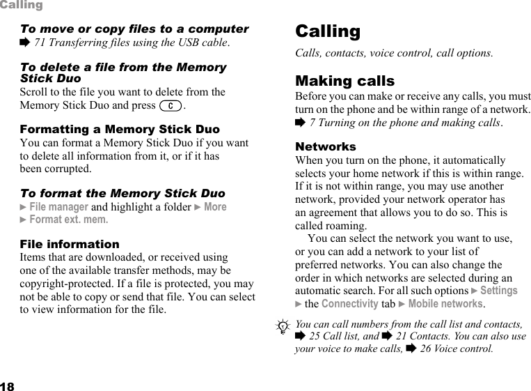 18CallingTo move or copy files to a computer% 71 Transferring files using the USB cable.To delete a file from the Memory Stick DuoScroll to the file you want to delete from the Memory Stick Duo and press  .Formatting a Memory Stick DuoYou can format a Memory Stick Duo if you want to delete all information from it, or if it has been corrupted.To format the Memory Stick Duo} File manager and highlight a folder } More } Format ext. mem.File informationItems that are downloaded, or received using one of the available transfer methods, may be copyright-protected. If a file is protected, you may not be able to copy or send that file. You can select to view information for the file.CallingCalls, contacts, voice control, call options.Making callsBefore you can make or receive any calls, you must turn on the phone and be within range of a network. % 7 Turning on the phone and making calls.NetworksWhen you turn on the phone, it automatically selects your home network if this is within range. If it is not within range, you may use another network, provided your network operator has an agreement that allows you to do so. This is called roaming.You can select the network you want to use, or you can add a network to your list of preferred networks. You can also change the order in which networks are selected during an automatic search. For all such options } Settings } the Connectivity tab } Mobile networks. You can call numbers from the call list and contacts, % 25 Call list, and % 21 Contacts. You can also use your voice to make calls, % 26 Voice control.