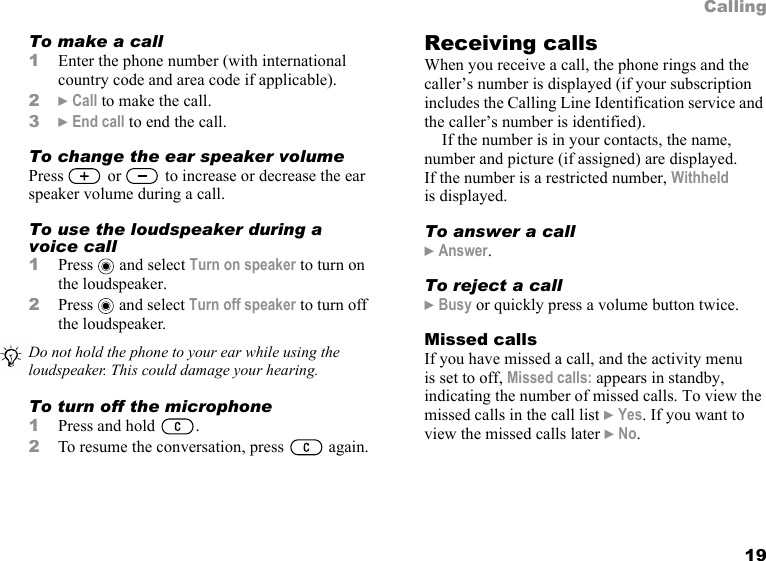 19CallingTo make a call1Enter the phone number (with international country code and area code if applicable).2} Call to make the call.3} End call to end the call.To change the ear speaker volumePress   or   to increase or decrease the ear speaker volume during a call.To use the loudspeaker during a voice call1Press  and select Turn on speaker to turn on the loudspeaker.2Press  and select Turn off speaker to turn off the loudspeaker.To turn off the microphone1Press and hold  .2To resume the conversation, press   again.Receiving callsWhen you receive a call, the phone rings and the caller’s number is displayed (if your subscription includes the Calling Line Identification service and the caller’s number is identified).If the number is in your contacts, the name, number and picture (if assigned) are displayed. If the number is a restricted number, Withheld is displayed.To answer a call} Answer.To reject a call} Busy or quickly press a volume button twice.Missed callsIf you have missed a call, and the activity menu is set to off, Missed calls: appears in standby, indicating the number of missed calls. To view the missed calls in the call list } Yes. If you want to view the missed calls later } No.Do not hold the phone to your ear while using the loudspeaker. This could damage your hearing.
