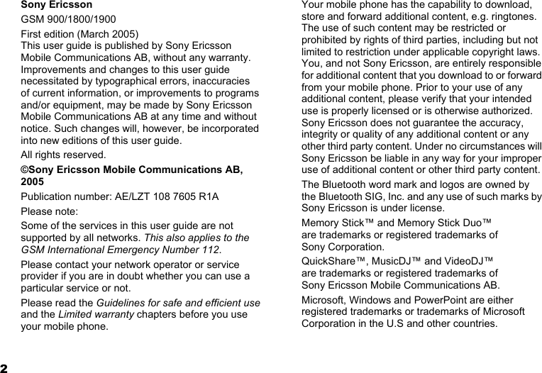 2Sony EricssonGSM 900/1800/1900First edition (March 2005)This user guide is published by Sony Ericsson Mobile Communications AB, without any warranty. Improvements and changes to this user guide necessitated by typographical errors, inaccuracies of current information, or improvements to programs and/or equipment, may be made by Sony Ericsson Mobile Communications AB at any time and without notice. Such changes will, however, be incorporated into new editions of this user guide.All rights reserved.©Sony Ericsson Mobile Communications AB, 2005Publication number: AE/LZT 108 7605 R1APlease note:Some of the services in this user guide are not supported by all networks. This also applies to the GSM International Emergency Number 112.Please contact your network operator or service provider if you are in doubt whether you can use a particular service or not.Please read the Guidelines for safe and efficient use and the Limited warranty chapters before you use your mobile phone.Your mobile phone has the capability to download, store and forward additional content, e.g. ringtones. The use of such content may be restricted or prohibited by rights of third parties, including but not limited to restriction under applicable copyright laws. You, and not Sony Ericsson, are entirely responsible for additional content that you download to or forward from your mobile phone. Prior to your use of any additional content, please verify that your intended use is properly licensed or is otherwise authorized. Sony Ericsson does not guarantee the accuracy, integrity or quality of any additional content or any other third party content. Under no circumstances will Sony Ericsson be liable in any way for your improper use of additional content or other third party content.The Bluetooth word mark and logos are owned by the Bluetooth SIG, Inc. and any use of such marks by Sony Ericsson is under license.Memory Stick™ and Memory Stick Duo™ are trademarks or registered trademarks of Sony Corporation.QuickShare™, MusicDJ™ and VideoDJ™ are trademarks or registered trademarks of Sony Ericsson Mobile Communications AB.Microsoft, Windows and PowerPoint are either registered trademarks or trademarks of Microsoft Corporation in the U.S and other countries.