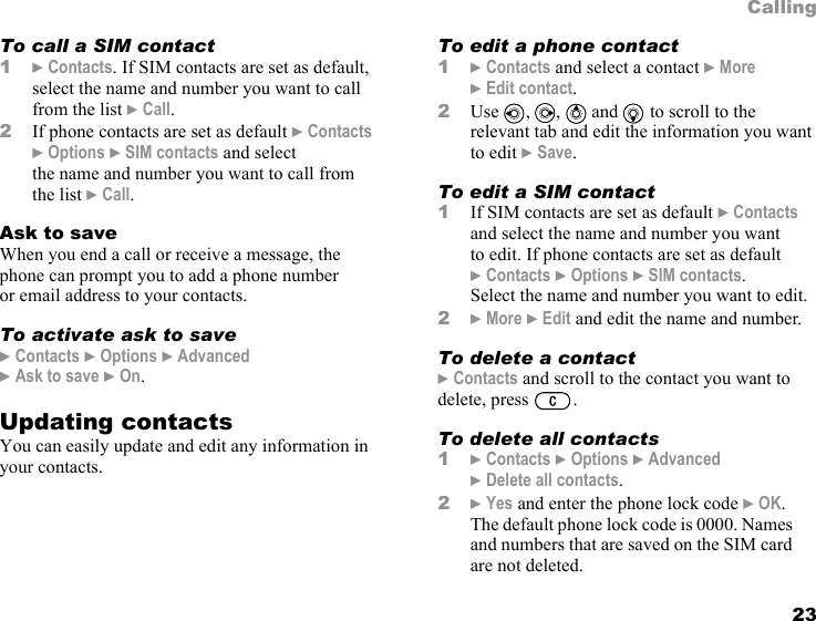23CallingTo call a SIM contact1} Contacts. If SIM contacts are set as default, select the name and number you want to call from the list } Call.2If phone contacts are set as default } Contacts } Options } SIM contacts and select the name and number you want to call from the list } Call.Ask to saveWhen you end a call or receive a message, the phone can prompt you to add a phone number or email address to your contacts.To activate ask to save} Contacts } Options } Advanced } Ask to save } On.Updating contactsYou can easily update and edit any information in your contacts.To edit a phone contact1} Contacts and select a contact } More } Edit contact.2Use , ,  and  to scroll to the relevant tab and edit the information you want to edit } Save.To edit a SIM contact1If SIM contacts are set as default } Contacts and select the name and number you want to edit. If phone contacts are set as default }Contacts } Options } SIM contacts. Select the name and number you want to edit.2} More } Edit and edit the name and number.To delete a contact} Contacts and scroll to the contact you want to delete, press  .To delete all contacts1} Contacts } Options } Advanced } Delete all contacts.2} Yes and enter the phone lock code } OK. The default phone lock code is 0000. Names and numbers that are saved on the SIM card are not deleted.