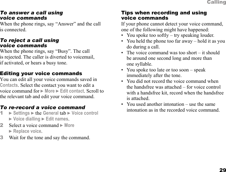 29CallingTo answer a call using voice commandsWhen the phone rings, say “Answer” and the call is connected.To reject a call using voice commandsWhen the phone rings, say “Busy”. The call is rejected. The caller is diverted to voicemail, if activated, or hears a busy tone.Editing your voice commandsYou can edit all your voice commands saved in Contacts. Select the contact you want to edit a voice command for } More } Edit contact. Scroll to the relevant tab and edit your voice command.To re-record a voice command1} Settings } the General tab } Voice control } Voice dialling } Edit names.2Select a voice command } More } Replace voice. 3Wait for the tone and say the command.Tips when recording and using voice commandsIf your phone cannot detect your voice command, one of the following might have happened:• You spoke too softly – try speaking louder.• You held the phone too far away – hold it as you do during a call.• The voice command was too short – it should be around one second long and more than one syllable.• You spoke too late or too soon – speak immediately after the tone.• You did not record the voice command when the handsfree was attached – for voice control with a handsfree kit, record when the handsfree is attached.• You used another intonation – use the same intonation as in the recorded voice command.