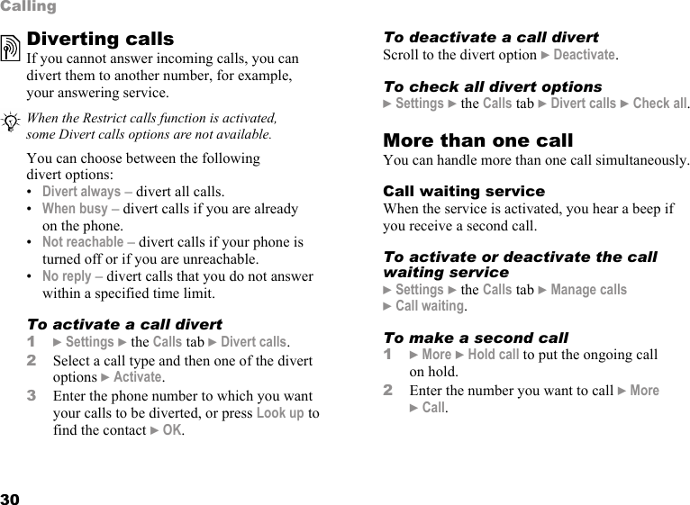30CallingDiverting callsIf you cannot answer incoming calls, you can divert them to another number, for example, your answering service.You can choose between the following divert options:•Divert always – divert all calls.•When busy – divert calls if you are already on the phone.•Not reachable – divert calls if your phone is turned off or if you are unreachable.•No reply – divert calls that you do not answer within a specified time limit.To activate a call divert1} Settings } the Calls tab } Divert calls.2Select a call type and then one of the divert options } Activate.3Enter the phone number to which you want your calls to be diverted, or press Look up to find the contact } OK. To deactivate a call divertScroll to the divert option } Deactivate.To check all divert options} Settings } the Calls tab } Divert calls } Check all.More than one callYou can handle more than one call simultaneously.Call waiting serviceWhen the service is activated, you hear a beep if you receive a second call.To activate or deactivate the call waiting service} Settings } the Calls tab } Manage calls } Call waiting.To make a second call1} More } Hold call to put the ongoing call on hold.2Enter the number you want to call } More } Call.When the Restrict calls function is activated, some Divert calls options are not available.