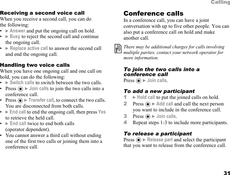 31CallingReceiving a second voice callWhen you receive a second call, you can do the following:•} Answer and put the ongoing call on hold.•} Busy to reject the second call and continue the ongoing call.•} Replace active call to answer the second call and end the ongoing call. Handling two voice callsWhen you have one ongoing call and one call on hold, you can do the following:•} Switch calls to switch between the two calls.•Press  } Join calls to join the two calls into a conference call.•Press  } Transfer call, to connect the two calls. You are disconnected from both calls.•} End call to end the ongoing call, then press Yes to retrieve the held call.•} End call twice to end both calls (operator dependent).• You cannot answer a third call without ending one of the first two calls or joining them into a conference call.Conference callsIn a conference call, you can have a joint conversation with up to five other people. You can also put a conference call on hold and make another call. To join the two calls into a conference callPress  } Join calls.To add a new participant1} Hold call to put the joined calls on hold.2Press  } Add call and call the next person you want to include in the conference call.3Press  } Join calls.4Repeat steps 1-3 to include more participants.To release a participantPress  } Release part and select the participant that you want to release from the conference call. There may be additional charges for calls involving multiple parties, contact your network operator for more information.