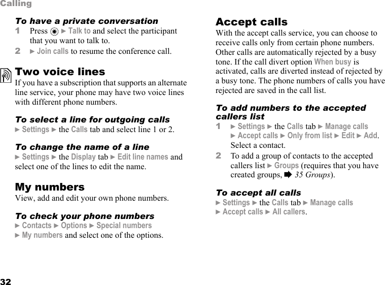 32CallingTo have a private conversation1Press  } Talk to and select the participant that you want to talk to.2} Join calls to resume the conference call.Two voice linesIf you have a subscription that supports an alternate line service, your phone may have two voice lines with different phone numbers.To select a line for outgoing calls} Settings } the Calls tab and select line 1 or 2.To change the name of a line} Settings } the Display tab } Edit line names and select one of the lines to edit the name.My numbersView, add and edit your own phone numbers.To check your phone numbers} Contacts } Options } Special numbers }My numbers and select one of the options.Accept callsWith the accept calls service, you can choose to receive calls only from certain phone numbers. Other calls are automatically rejected by a busy tone. If the call divert option When busy is activated, calls are diverted instead of rejected by a busy tone. The phone numbers of calls you have rejected are saved in the call list.To add numbers to the accepted callers list1} Settings } the Calls tab } Manage calls }Accept calls } Only from list } Edit } Add. Select a contact.2To add a group of contacts to the accepted callers list } Groups (requires that you have created groups, % 35 Groups). To accept all calls} Settings } the Calls tab } Manage calls } Accept calls } All callers.