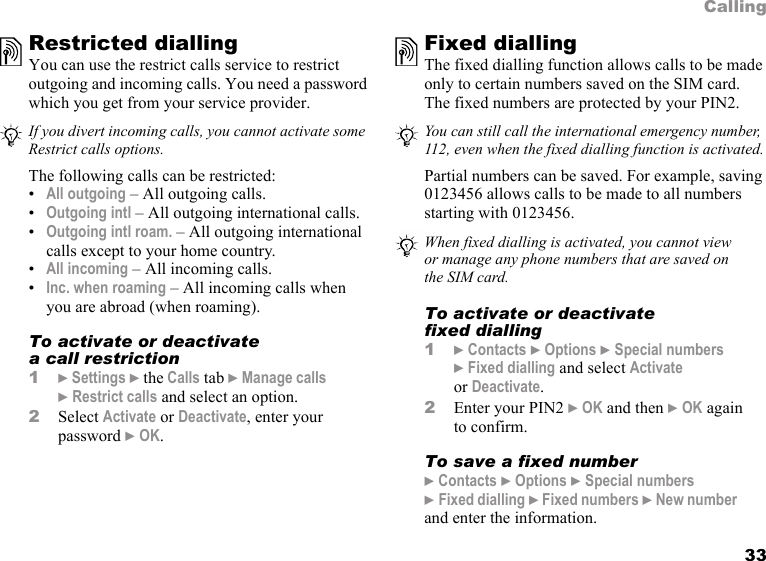 33CallingRestricted diallingYou can use the restrict calls service to restrict outgoing and incoming calls. You need a password which you get from your service provider. The following calls can be restricted:•All outgoing – All outgoing calls.•Outgoing intl – All outgoing international calls.•Outgoing intl roam. – All outgoing international calls except to your home country.•All incoming – All incoming calls.•Inc. when roaming – All incoming calls when you are abroad (when roaming).To activate or deactivate a call restriction1} Settings } the Calls tab } Manage calls } Restrict calls and select an option.2Select Activate or Deactivate, enter your password } OK.Fixed dialling The fixed dialling function allows calls to be made only to certain numbers saved on the SIM card. The fixed numbers are protected by your PIN2.Partial numbers can be saved. For example, saving 0123456 allows calls to be made to all numbers starting with 0123456. To activate or deactivate fixed dialling1} Contacts } Options } Special numbers }Fixed dialling and select Activate or Deactivate.2Enter your PIN2 } OK and then } OK again to confirm.To save a fixed number} Contacts } Options } Special numbers }Fixed dialling } Fixed numbers } New number and enter the information.If you divert incoming calls, you cannot activate some Restrict calls options.You can still call the international emergency number, 112, even when the fixed dialling function is activated.When fixed dialling is activated, you cannot view or manage any phone numbers that are saved on the SIM card.
