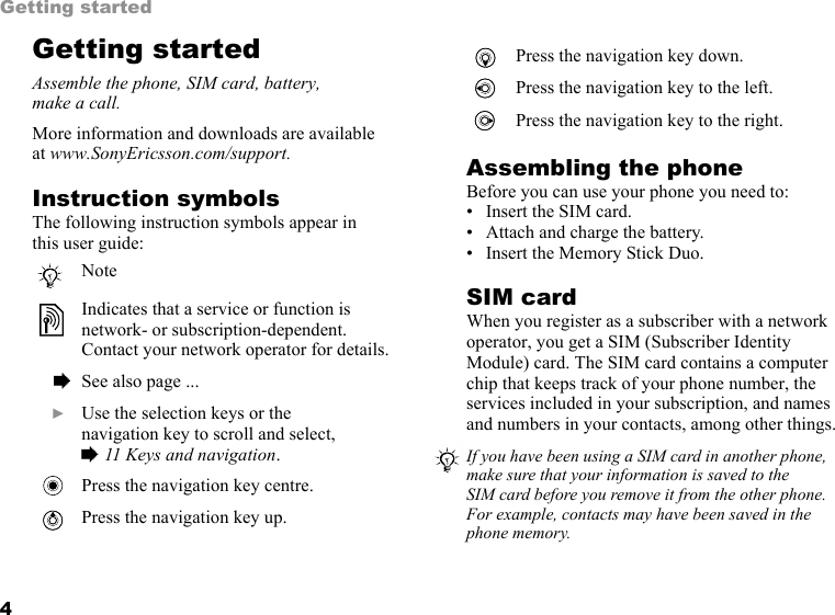 4Getting startedGetting startedAssemble the phone, SIM card, battery, make a call.More information and downloads are available at www.SonyEricsson.com/support.Instruction symbolsThe following instruction symbols appear in this user guide:Assembling the phoneBefore you can use your phone you need to:• Insert the SIM card.• Attach and charge the battery.• Insert the Memory Stick Duo.SIM cardWhen you register as a subscriber with a network operator, you get a SIM (Subscriber Identity Module) card. The SIM card contains a computer chip that keeps track of your phone number, the services included in your subscription, and names and numbers in your contacts, among other things.NoteIndicates that a service or function is network- or subscription-dependent. Contact your network operator for details.  % See also page ...  } Use the selection keys or the navigation key to scroll and select, % 11 Keys and navigation.Press the navigation key centre.Press the navigation key up.Press the navigation key down.Press the navigation key to the left.Press the navigation key to the right.If you have been using a SIM card in another phone, make sure that your information is saved to the SIM card before you remove it from the other phone. For example, contacts may have been saved in the phone memory.