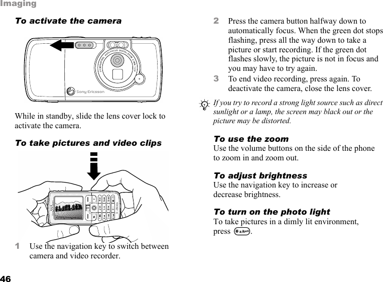 46ImagingTo activate the camera While in standby, slide the lens cover lock to activate the camera.To take pictures and video clips 1Use the navigation key to switch between camera and video recorder.2Press the camera button halfway down to automatically focus. When the green dot stops flashing, press all the way down to take a picture or start recording. If the green dot flashes slowly, the picture is not in focus and you may have to try again.3To end video recording, press again. To deactivate the camera, close the lens cover.To use the zoomUse the volume buttons on the side of the phone to zoom in and zoom out.To adjust brightnessUse the navigation key to increase or decrease brightness.To turn on the photo lightTo take pictures in a dimly lit environment, press .If you try to record a strong light source such as direct sunlight or a lamp, the screen may black out or the picture may be distorted.