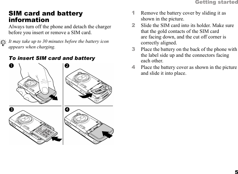 5Getting startedSIM card and battery informationAlways turn off the phone and detach the charger before you insert or remove a SIM card.To insert SIM card and battery 1Remove the battery cover by sliding it as shown in the picture.2Slide the SIM card into its holder. Make sure that the gold contacts of the SIM card are facing down, and the cut off corner is correctly aligned.3Place the battery on the back of the phone with the label side up and the connectors facing each other.4Place the battery cover as shown in the picture and slide it into place.It may take up to 30 minutes before the battery icon appears when charging.